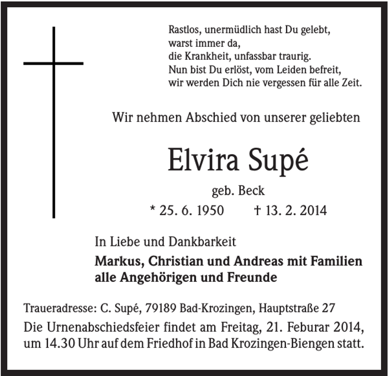 <p>Rastlos, unermüdlich hast Du gelebt,<br />warst immer da,<br />die Krankheit, unfassbar traurig.<br />Nun bist Du erlöst, vom Leiden befreit,<br />wir werden Dich nie vergessen für alle Zeit.</p><p>Wir nehmen Abschied von unserer geliebten</p><p>Elvira Supé<br />geb. Beck<br />* 25. 6. 1950<br />† 13. 2. 2014<br />In Liebe und Dankbarkeit<br />Markus, Christian und Andreas mit Familien<br />alle Angehörigen und Freunde<br />Traueradresse: C. Supé, 79189 Bad-Krozingen, Hauptstraße 27</p><p>Die Urnenabschiedsfeier findet am Freitag, 21. Feburar 2014,<br />um 14.30 Uhr auf dem Friedhof in Bad Krozingen-Biengen statt.</p>