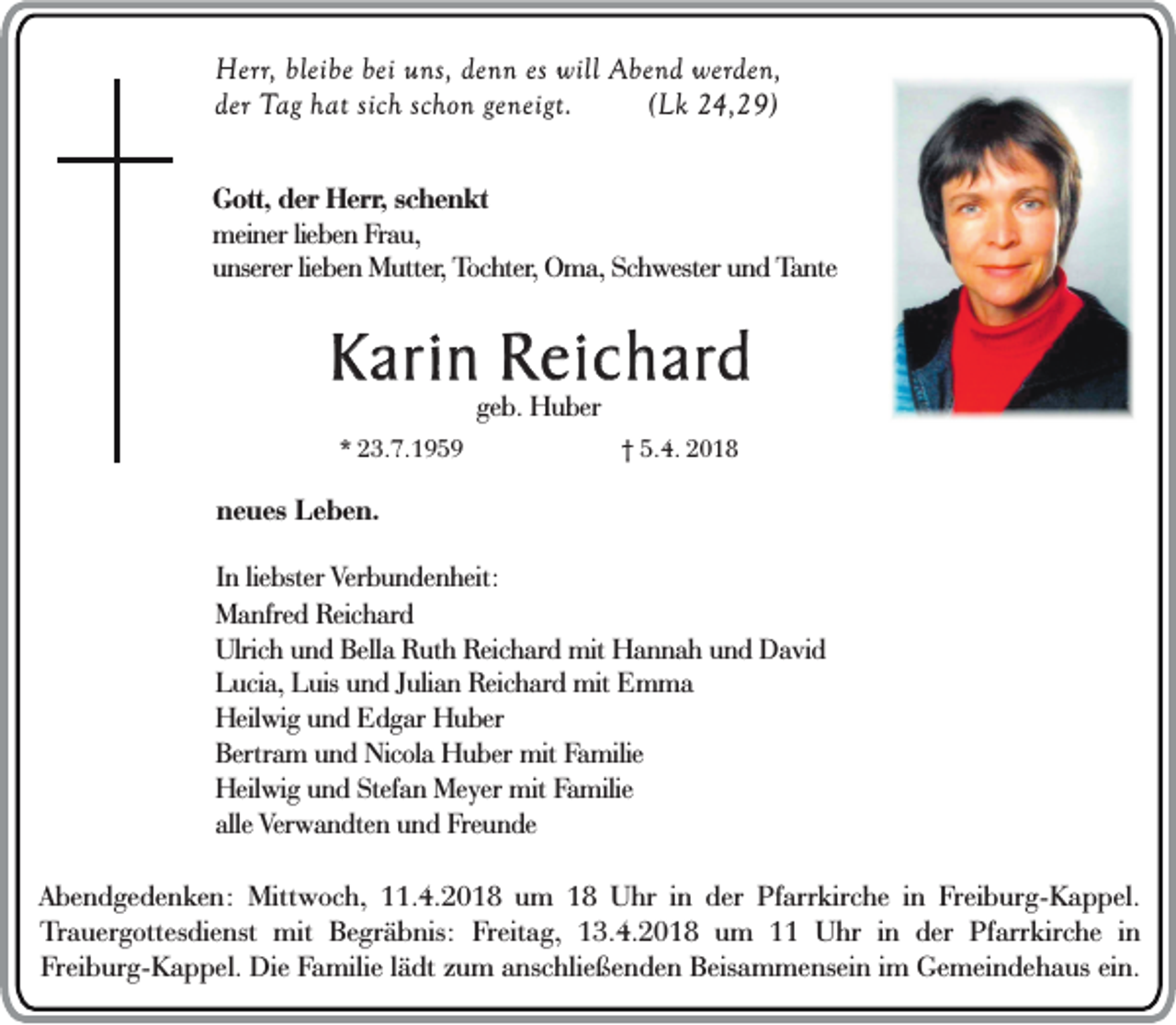 <p>Herr,<br />He<br />rr, bleibe<br />blei be bei<br />bei uns,<br />u ns, denn<br />den n es will<br />will Abend<br />Abe n d werden,<br />werde n,<br />de r Tag<br />T ag hhat<br />a t sich<br />sich schon<br />sch o n ge<br />neigt.<br />((Lk<br />Lk 24,29)<br />2 4, 2 9)<br />der<br />geneigt.<br />GGott,<br />ot t, der<br />der Herr,<br />Her r, schenkt<br />sc h e n k t<br />meiner<br />m eine r lieben<br />lie be n Frau,<br />Fr au,<br />unserer<br />u n serer lieben<br />lie be n Mutter,<br />Mut ter, Tochter,<br />To c ht er, Oma,<br />Om a, Schwester<br />Sc hw ester und<br />un d Tante<br />Ta n te</p><p>Karin<br />K ari n Reichard<br />R ei c h ard<br />geb.<br />ge<br />b. Huber<br />H u ber</p><p>** 23.7.1959<br />2 3. 7. 1 9 5 9</p><p>†† 5.4.<br />5. 4.</p><p>nneues<br />e u es Leben.<br />L e b e n.<br />I n lie<br />In<br />liebster<br />bster Verbundenheit:<br />Ver b u n de n heit:<br />MManfred<br />a nfre d RReichard<br />eic h ard<br />Ulrich<br />Bella<br />Ulric h uund<br />n d Bell<br />a RRuth<br />ut h Reichard<br />R eic h ard mit<br />mit Hannah<br />H a n n a h uund<br />n d David<br />D a vi d<br />L uci a, LLuis<br />uis uund<br />n d JJulian<br />uli a n Reichard<br />R eic h ard mit<br />mit Emma<br />E m ma<br />Lucia,<br />Heilwig<br />Heil<br />wi g uund<br />n d EEdgar<br />d g ar HHuber<br />u ber<br />Bertram<br />Ber<br />tr a m und<br />u n d Nicola<br />Nic ol a Huber<br />H u ber mit<br />mit Familie<br />Fa milie<br />Heilwig<br />Stefan<br />Heil wi g uund<br />n d Stef<br />a n Meyer<br />Me yer mit<br />mit FFamilie<br />a milie<br />alle Verwandten<br />alle<br />Ver w a n dte n und<br />u n d Freunde<br />Fre u n de<br />AAbendgedenken:<br />b e n d g e d e n k e n : Mittwoch,<br />M ittw o c h , 111.4.2018<br />1 . 4. 20 1 8 um<br />u m 1188 UUhr<br />h r in<br />i n dder<br />e r Pfarrkirche<br />P fa rrk ir ch e in<br />i n Freiburg-Kappel.<br />F re i bu r g- K a p p e l.<br />T ra u e r go tte sd i en st mit<br />m it Begräbnis:<br />B e g rä b n is: Freitag,<br />F re ita g , 113.4.2018<br />3 . 4. 20 1 8 um<br />u m 1111 Uhr<br />U h r in<br />i n der<br />d e r PPfarrkirche<br />fa rrk ir ch e iinn<br />Trauergottesdienst<br />F re i bu r g- K a p p e l. Die<br />D i e Familie<br />F a m ili e lädt<br />l äd t zum<br />zu m anschließenden<br />an sc h lie ß e n d e n Beisammensein<br />B e isa m m e n se i n im<br />Ge m e i nd e h a u s ein.<br />ei n.<br />Freiburg-Kappel.<br />im Gemeindehaus</p>