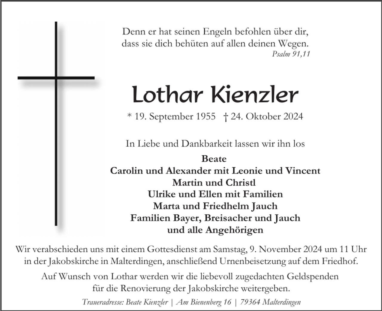 <p>Denn er hat seinen Engeln befohlen über dir,<br />dass sie dich behüten auf allen deinen Wegen.<br />Psalm 91,11</p><p>Lothar Kienzler<br />* 19. September 1955 † 24. Oktober 2024<br />In Liebe und Dankbarkeit lassen wir ihn los<br />Beate<br />Carolin und Alexander mit Leonie und Vincent<br />Martin und Christl<br />Ulrike und Ellen mit Familien<br />Marta und Friedhelm Jauch<br />Familien Bayer, Breisacher und Jauch<br />und alle Angehörigen<br />Wir verabschieden uns mit einem Gottesdienst am Samstag, 9. November 2024 um 11 Uhr<br />in der Jakobskirche in Malterdingen, anschließend Urnenbeisetzung auf dem Friedhof.<br />Auf Wunsch von Lothar werden wir die liebevoll zugedachten Geldspenden<br />für die Renovierung der Jakobskirche weitergeben.<br />Traueradresse: Beate Kienzler | Am Bienenberg 16 | 79364 Malterdingen</p>