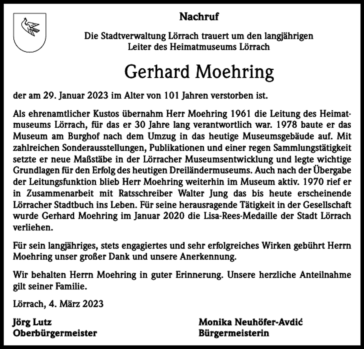 <p>Nachruf<br />Die Stadtverwaltung Lörrach trauert um den langjährigen<br />Leiter des Heimatmuseums Lörrach</p><p>Gerhard Moehring<br />der am 29. Januar 2023 im Alter von 101 Jahren verstorben ist.<br />Als ehrenamtlicher Kustos übernahm Herr Moehring 1961 die Leitung des Heimatmuseums Lörrach, für das er 30 Jahre lang verantwortlich war. 1978 baute er das<br />Museum am Burghof nach dem Umzug in das heutige Museumsgebäude auf. Mit<br />zahlreichen Sonderausstellungen, Publikationen und einer regen Sammlungstätigkeit<br />setzte er neue Maßstäbe in der Lörracher Museumsentwicklung und legte wichtige<br />Grundlagen für den Erfolg des heutigen Dreiländermuseums. Auch nach der ­Übergabe<br />der Leitungsfunktion blieb Herr Moehring weiterhin im Museum aktiv. 1970 rief er<br />in Zusammenarbeit mit Ratsschreiber Walter Jung das bis heute erscheinende<br />­Lörracher Stadtbuch ins Leben. Für seine herausragende Tätigkeit in der Gesellschaft<br />wurde Gerhard Moehring im Januar 2020 die Lisa-Rees-Medaille der Stadt Lörrach<br />verliehen.<br />Für sein langjähriges, stets engagiertes und sehr erfolgreiches Wirken gebührt Herrn<br />Moehring unser großer Dank und unsere Anerkennung.<br />Wir behalten Herrn Moehring in guter Erinnerung. Unsere herzliche Anteilnahme<br />gilt seiner Familie.<br />Lörrach, 4. März 2023<br />Jörg Lutz<br />Monika Neuhöfer-Avdic´<br />Oberbürgermeister Bürgermeisterin</p>