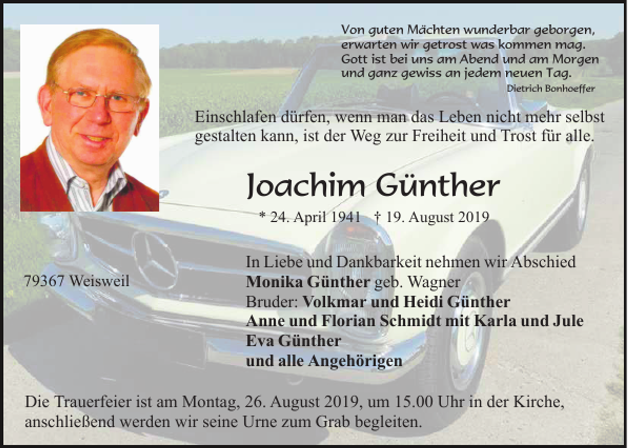 <p>Von guten Mächten wunderbar geborgen,<br />erwarten wir getrost was kommen mag.<br />Gott ist bei uns am Abend und am Morgen<br />und ganz gewiss an jedem neuen Tag.<br />Dietrich Bonhoeffer</p><p>Einschlafen dürfen, wenn man das Leben nicht mehr selbst<br />gestalten kann, ist der Weg zur Freiheit und Trost für alle.</p><p>Joachim Günther<br />* 24. April 1941 † 19. August 2019</p><p>79367 Weisweil</p><p>In Liebe und Dankbarkeit nehmen wir Abschied<br />Monika Günther geb. Wagner<br />Bruder: Volkmar und Heidi Günther<br />Anne und Florian Schmidt mit Karla und Jule<br />Eva Günther<br />und alle Angehörigen</p><p>Die Trauerfeier ist am Montag, 26. August 2019, um 15.00 Uhr in der Kirche,<br />anschließend werden wir seine Urne zum Grab begleiten.</p>