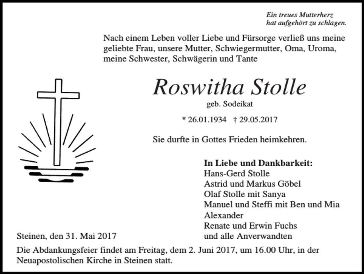 <p>Ein treues Mutterherz<br />hat aufgehört zu schlagen.<br />erue</p><p>Nach einem Leben voller Liebe und Fürsorge verließ uns meine<br />geliebte Frau, unsere Mutter, Schwiegermutter, Oma, Uroma,<br />meine Schwester, Schwägerin und Tante</p><p>Roswitha Stolle<br />geb. Sodeikat<br />* 26.01.1934 † 29.05.2017</p><p>Sie durfte in Gottes Frieden heimkehren.</p><p>Steinen, den 31. Mai 2017</p><p>In Liebe und Dankbarkeit:<br />Hans-Gerd Stolle<br />Astrid und Markus Göbel<br />Olaf Stolle mit Sanya<br />Manuel und Steffi mit Ben und Mia<br />Alexander<br />Renate und Erwin Fuchs<br />und alle Anverwandten</p><p>Die Abdankungsfeier findet am Freitag, dem 2. Juni 2017, um 16.00 Uhr, in der<br />Neuapostolischen Kirche in Steinen statt.</p>
