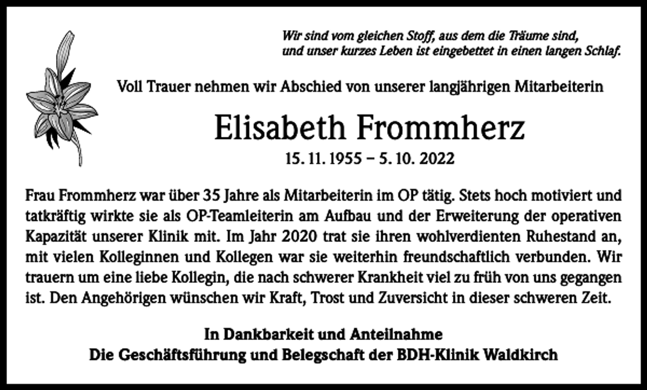 <p>Wir sind vom gleichen Stoff, aus dem die Träume sind,<br />und unser kurzes Leben ist eingebettet in einen langen Schlaf.</p><p>Voll Trauer nehmen wir Abschied von unserer langjährigen Mitarbeiterin</p><p>Elisabeth Frommherz<br />15. 11. 1955 – 5. 10. 2022<br />Frau Frommherz war über 35 Jahre als Mitarbeiterin im OP tätig. Stets hoch motiviert und<br />tatkräftig wirkte sie als OP-Teamleiterin am Aufbau und der Erweiterung der operativen<br />Kapazität unserer Klinik mit. Im Jahr 2020 trat sie ihren wohlverdienten Ruhestand an,<br />mit vielen Kolleginnen und Kollegen war sie weiterhin freundschaftlich verbunden. Wir<br />trauern um eine liebe Kollegin, die nach schwerer Krankheit viel zu früh von uns gegangen<br />ist. Den Angehörigen wünschen wir Kraft, Trost und Zuversicht in dieser schweren Zeit.<br />In Dankbarkeit und Anteilnahme<br />Die Geschäftsführung und Belegschaft der BDH-Klinik Waldkirch</p>