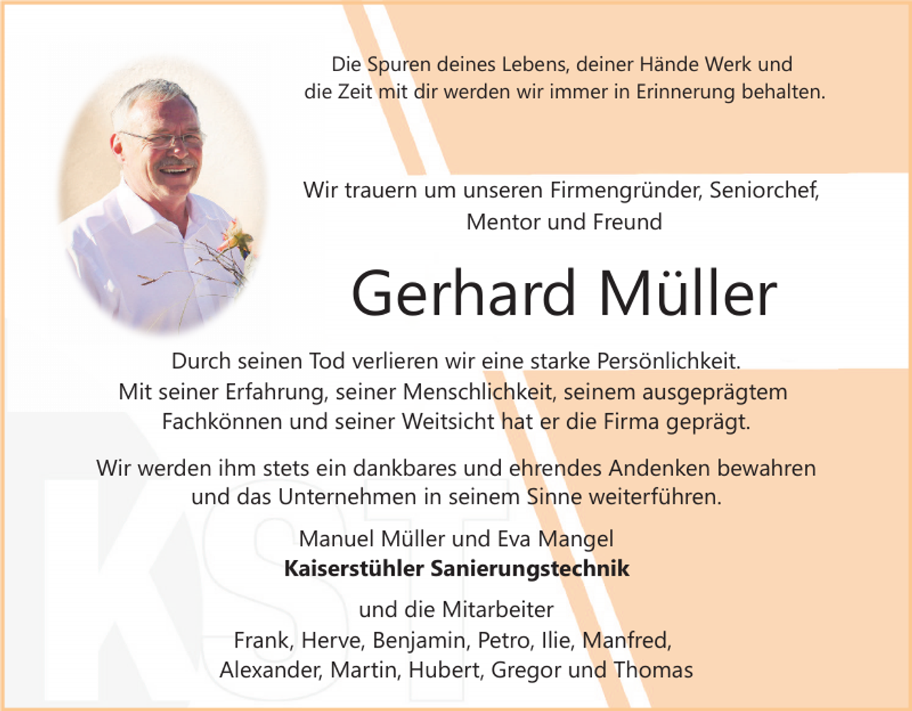 <p>Die Spuren deines Lebens, deiner Hände Werk und<br />die Zeit mit dir werden wir immer in Erinnerung behalten.</p><p>Wir trauern um unseren Firmengründer, Seniorchef,<br />Mentor und Freund</p><p>Gerhard Müller<br />Durch seinen Tod verlieren wir eine starke Persönlichkeit.<br />Mit seiner Erfahrung, seiner Menschlichkeit, seinem ausgeprägtem<br />Fachkönnen und seiner Weitsicht hat er die Firma geprägt.<br />Wir werden ihm stets ein dankbares und ehrendes Andenken bewahren<br />und das Unternehmen in seinem Sinne weiterführen.<br />Manuel Müller und Eva Mangel<br />Kaiserstühler Sanierungstechnik<br />und die Mitarbeiter<br />Frank, Herve, Benjamin, Petro, Ilie, Manfred,<br />Alexander, Martin, Hubert, Gregor und Thomas</p>