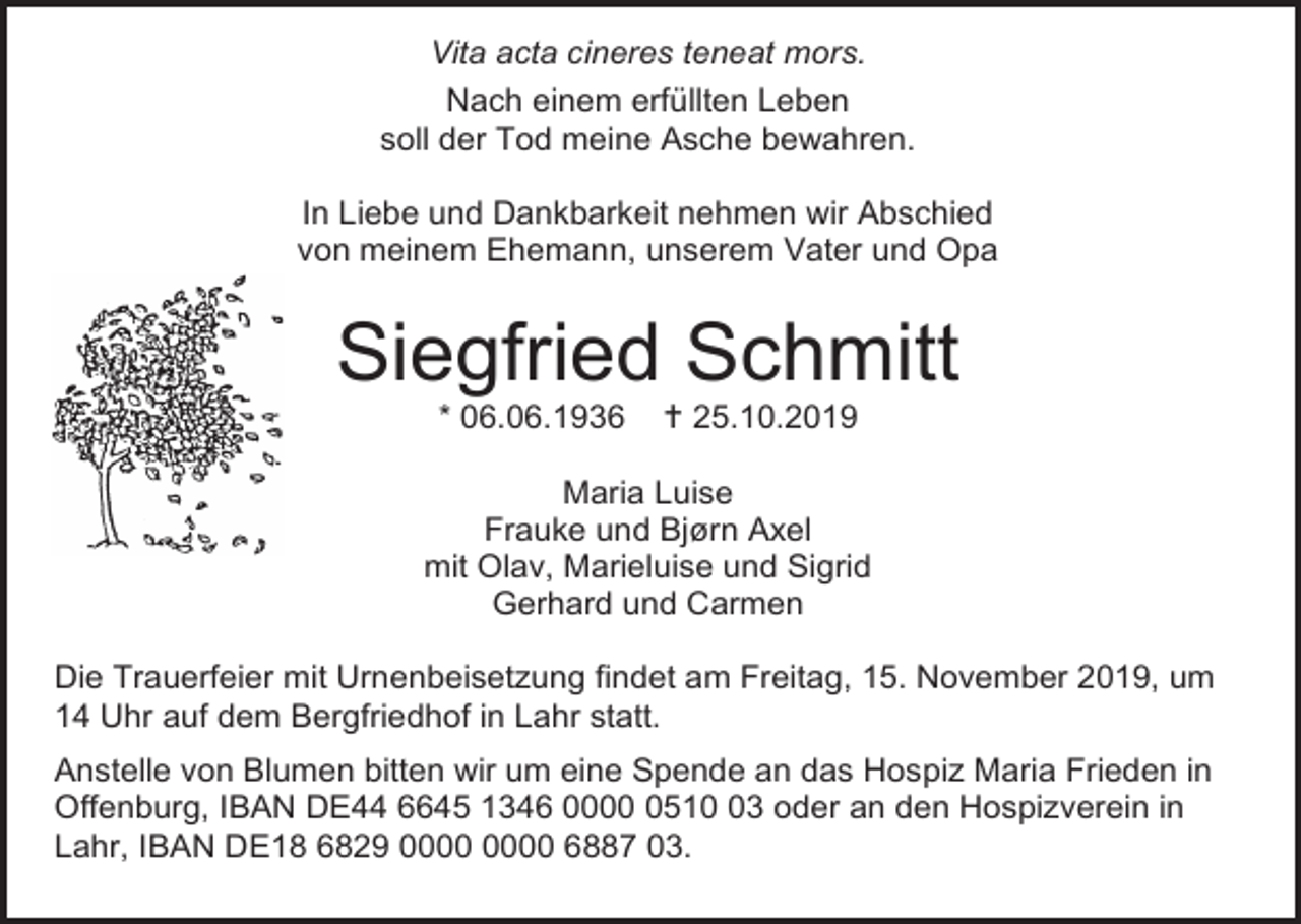 <p>Vita acta cineres teneat mors.<br />Nach einem erfüllten Leben<br />soll der Tod meine Asche bewahren.<br />In Liebe und Dankbarkeit nehmen wir Abschied<br />von meinem Ehemann, unserem Vater und Opa</p><p>Siegfried Schmitt<br />* 06.06.1936</p><p> 25.10.2019</p><p>Maria Luise<br />Frauke und Bjørn Axel<br />mit Olav, Marieluise und Sigrid<br />Gerhard und Carmen<br />Die Trauerfeier mit Urnenbeisetzung findet am Freitag, 15. November 2019, um<br />14 Uhr auf dem Bergfriedhof in Lahr statt.<br />Anstelle von Blumen bitten wir um eine Spende an das Hospiz Maria Frieden in<br />Offenburg, IBAN DE44 6645 1346 000513 oder an den Hospizverein in<br />Lahr, IBAN DE18 6829 6887 03.</p>