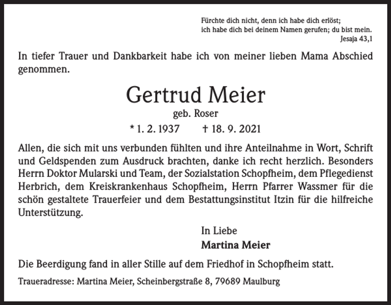 <p>Fürchte dich nicht, denn ich habe dich erlöst;<br />ich habe dich bei deinem Namen gerufen; du bist mein.</p><p>Jesaja 43,1</p><p>In tiefer Trauer und Dankbarkeit habe ich von meiner lieben Mama Abschied<br />­genommen.</p><p>Gertrud Meier<br />geb. Roser<br />* 1. 2. 1937 † 18. 9. 2021</p><p>Allen, die sich mit uns verbunden fühlten und ihre Anteilnahme in Wort, Schrift<br />und Geldspenden zum Ausdruck brachten, danke ich recht herzlich. Besonders<br />Herrn Doktor Mularski und Team, der Sozialstation Schopfheim, dem Pflegedienst<br />Herbrich, dem Kreiskrankenhaus Schopfheim, Herrn Pfarrer Wassmer für die<br />schön gestaltete Trauerfeier und dem Bestattungsinstitut Itzin für die hilfreiche<br />Unterstützung.<br />In Liebe<br />Martina Meier<br />Die Beerdigung fand in aller Stille auf dem Friedhof in Schopfheim statt.<br />Traueradresse: Martina Meier, Scheinbergstraße 8, 79689 Maulburg</p>