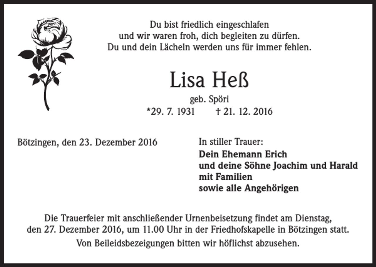 <p>Du bist friedlich eingeschlafen<br />und wir waren froh, dich begleiten zu dürfen.<br />Du und dein Lächeln werden uns für immer fehlen.</p><p>Lisa Heß</p><p>geb. Spöri<br />*29. 7. 1931 † 21. 12. 2016<br />Bötzingen, den 23. Dezember 2016</p><p>In stiller Trauer:<br />Dein Ehemann Erich<br />und deine Söhne Joachim und Harald<br />mit Familien<br />sowie alle Angehörigen</p><p>Die Trauerfeier mit anschließender Urnenbeisetzung findet am Dienstag,<br />den 27. Dezember 2016, um 11.00 Uhr in der Friedhofskapelle in Bötzingen statt.<br />Von Beileidsbezeigungen bitten wir höflichst abzusehen.</p>