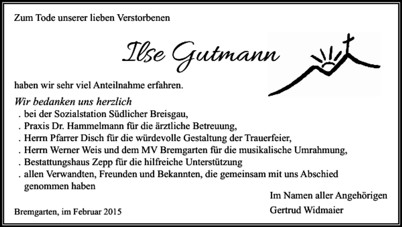 <p>Zum Tode unserer lieben Verstorbenen</p><p>Ilse Gutmannn<br />haben wir sehr viel Anteilnahme erfahren.</p><p>Wir bedanken uns herzlich<br />.<br />.<br />.<br />.<br />.<br />.</p><p>bei der Sozialstation Südlicher Breisgau,<br />Praxis Dr. Hammelmann für die ärztliche Betreuung,<br />Herrn Pfarrer Disch für die würdevolle Gestaltung der Trauerfeier,<br />Herrn Werner Weis und dem MV Bremgarten für die musikalische Umrahmung,<br />Bestattungshaus Zepp für die hilfreiche Unterstützung<br />allen Verwandten, Freunden und Bekannten, die gemeinsam mit uns Abschied<br />genommen haben<br />Im Namen aller Angehörigen</p><p>Bremgarten, im Februar 2015</p><p>Gertrud Widmaier</p>