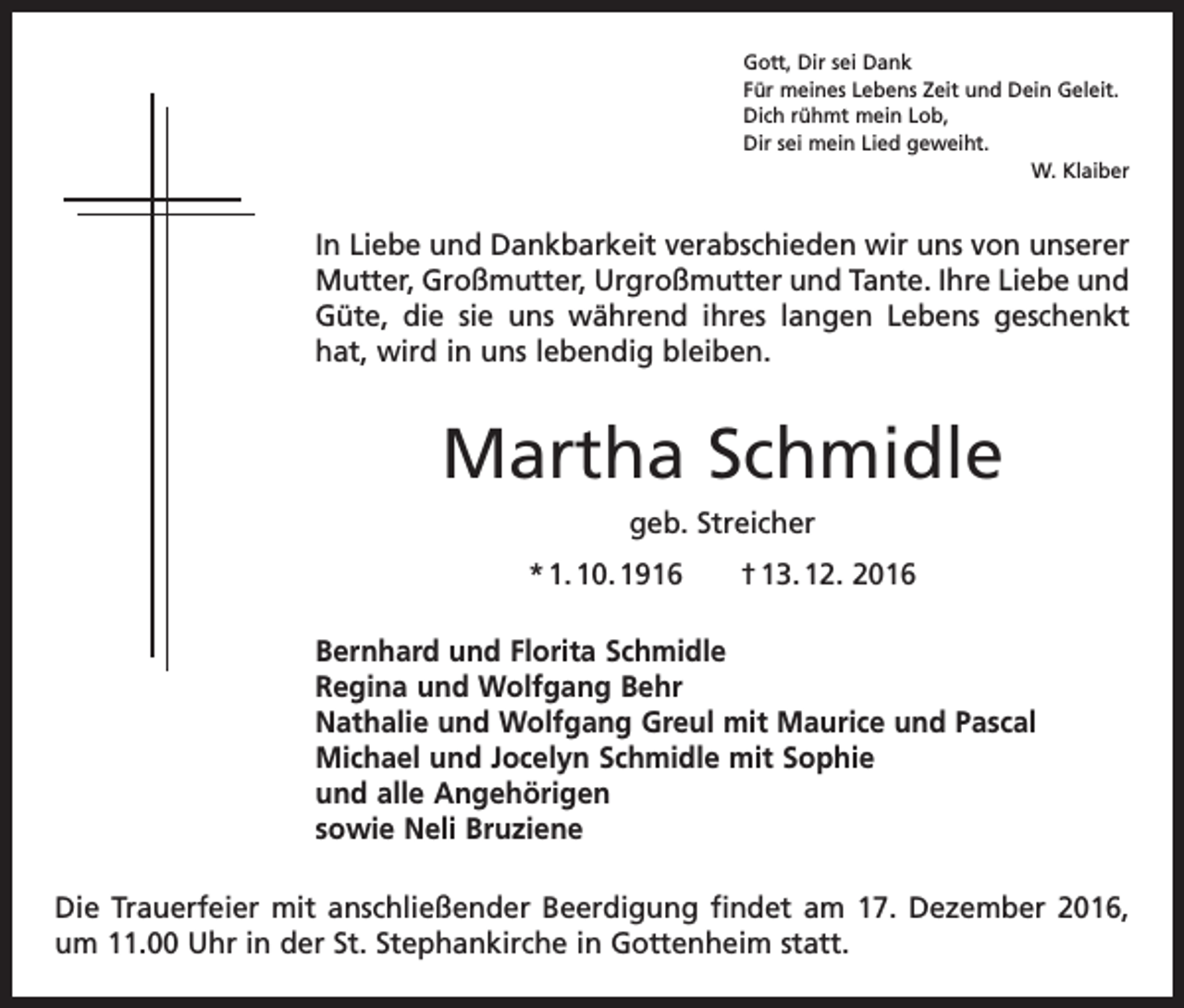 <p>Gott, Dir sei Dank<br />Für meines Lebens Zeit und Dein Geleit.<br />Dich rühmt mein Lob,<br />Dir sei mein Lied geweiht.</p><p>W. Klaiber</p><p>In Liebe und Dankbarkeit verabschieden wir uns von unserer<br />Mutter, Großmutter, Urgroßmutter und Tante. Ihre Liebe und<br />Güte, die sie uns während ihres langen Lebens geschenkt<br />hat, wird in uns lebendig bleiben.</p><p>Martha Schmidle<br />geb. Streicher<br />* 1. 10. 1916 † 13. 12. 2016<br />Bernhard und Florita Schmidle<br />Regina und Wolfgang Behr<br />Nathalie und Wolfgang Greul mit Maurice und Pascal<br />Michael und Jocelyn Schmidle mit Sophie<br />und alle Angehörigen<br />sowie Neli Bruziene<br />Die Trauerfeier mit anschließender Beerdigung findet am 17. Dezember 2016,<br />um 11.00 Uhr in der St. Stephankirche in Gottenheim statt.</p>