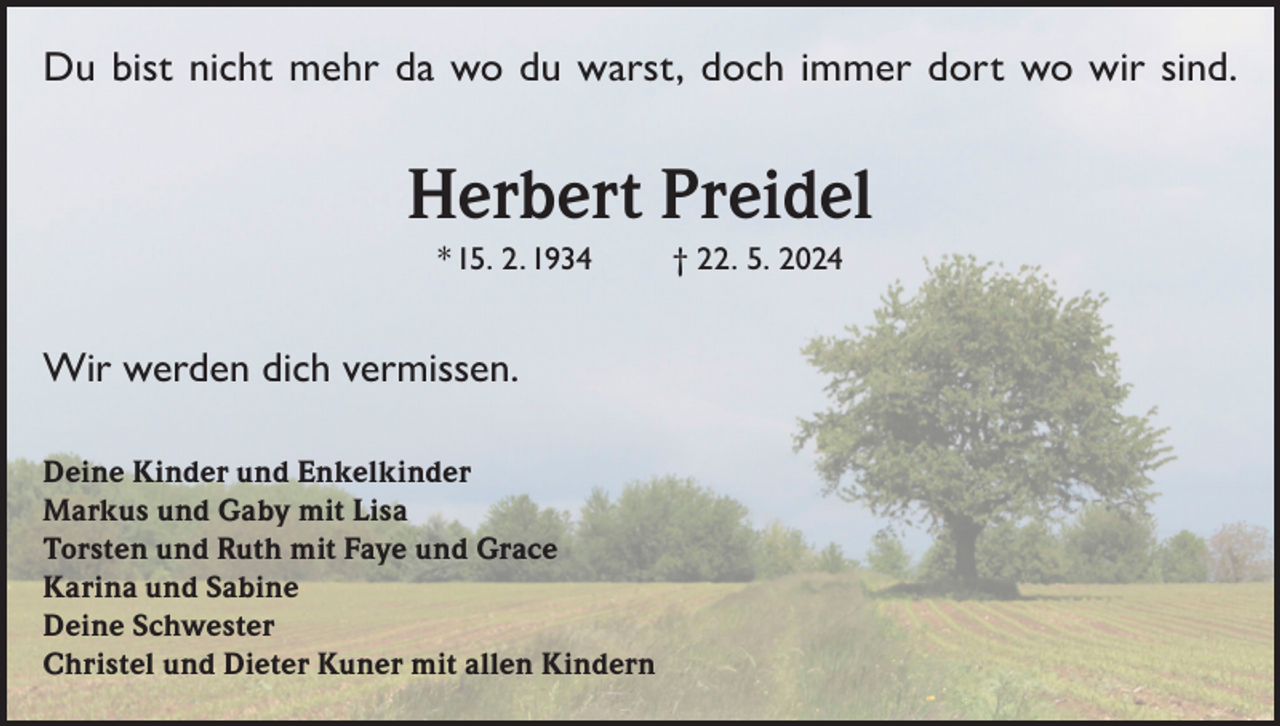 <p>Du bist nicht mehr da wo du warst, doch immer dort wo wir sind.</p><p>Herbert Preidel<br />* 15. 2. 1934</p><p>Wir werden dich vermissen.<br />Deine Kinder und Enkelkinder<br />Markus und Gaby mit Lisa<br />Torsten und Ruth mit Faye und Grace<br />Karina und Sabine<br />Deine Schwester<br />Christel und Dieter Kuner mit allen Kindern</p><p>† 22. 5. 2024</p>