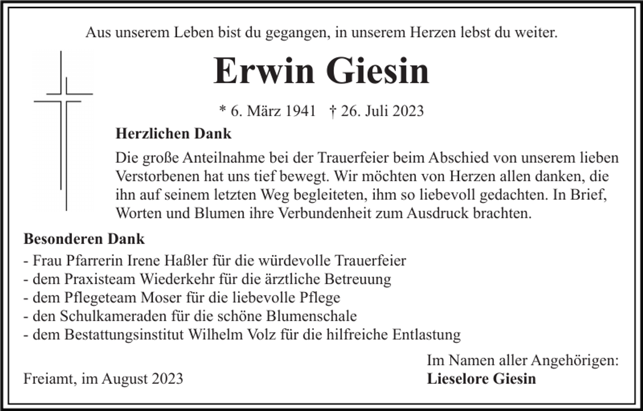 <p>Aus unserem Leben bist du gegangen, in unserem Herzen lebst du weiter.</p><p>Erwin Giesin<br />* 6. März 1941 † 26. Juli 2023<br />Herzlichen Dank<br />Die große Anteilnahme bei der Trauerfeier beim Abschied von unserem lieben<br />Verstorbenen hat uns tief bewegt. Wir möchten von Herzen allen danken, die<br />ihn auf seinem letzten Weg begleiteten, ihm so liebevoll gedachten. In Brief,<br />Worten und Blumen ihre Verbundenheit zum Ausdruck brachten.<br />Besonderen Dank<br />- Frau Pfarrerin Irene Haßler für die würdevolle Trauerfeier<br />- dem Praxisteam Wiederkehr für die ärztliche Betreuung<br />- dem Pflegeteam Moser für die liebevolle Pflege<br />- den Schulkameraden für die schöne Blumenschale<br />- dem Bestattungsinstitut Wilhelm Volz für die hilfreiche Entlastung<br />Freiamt, im August 2023</p><p>Im Namen aller Angehörigen:<br />Lieselore Giesin</p>