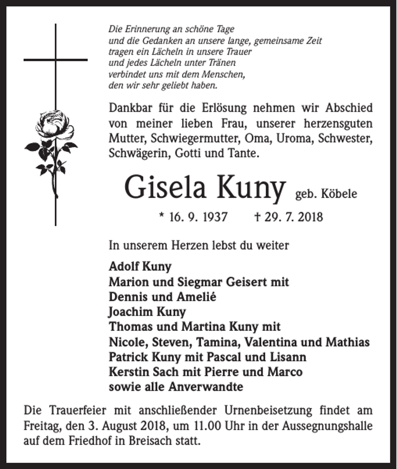 <p>Die Erinnerung an schöne Tage<br />und die Gedanken an unsere lange, gemeinsame Zeit<br />tragen ein Lächeln in unsere Trauer<br />und jedes Lächeln unter Tränen<br />verbindet uns mit dem Menschen,<br />den wir sehr geliebt haben.</p><p>Dankbar für die Erlösung nehmen wir Abschied<br />von meiner lieben Frau, unserer herzensguten<br />­Mutter, Schwiegermutter, Oma, Uroma, Schwester,<br />Schwägerin, Gotti und Tante.</p><p>Gisela Kuny</p><p>geb. Köbele</p><p>* 16. 9. 1937 † 29. 7. 2018<br />In unserem Herzen lebst du weiter<br />Adolf Kuny<br />Marion und Siegmar Geisert mit<br />Dennis und Amelié<br />Joachim Kuny<br />Thomas und Martina Kuny mit<br />Nicole, Steven, Tamina, Valentina und Mathias<br />Patrick Kuny mit Pascal und Lisann<br />Kerstin Sach mit Pierre und Marco<br />sowie alle Anverwandte<br />Die Trauerfeier mit anschließender Urnenbeisetzung findet am<br />­Freitag, den 3. August 2018, um 11.00 Uhr in der Aussegnungshalle<br />auf dem Friedhof in Breisach statt.</p>