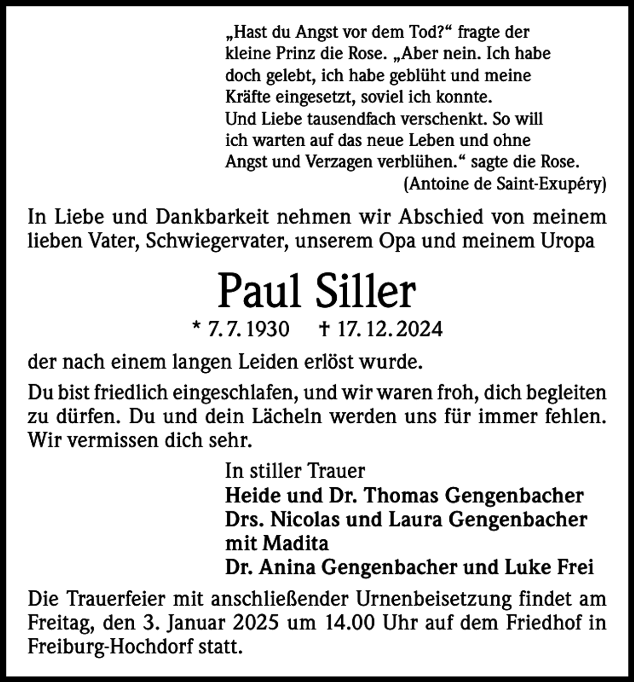 <p>„Hast du Angst vor dem Tod?“ fragte der<br />kleine Prinz die Rose. „Aber nein. Ich habe<br />doch gelebt, ich habe geblüht und meine<br />Kräfte eingesetzt, soviel ich konnte.<br />Und Liebe tausendfach verschenkt. So will<br />ich warten auf das neue Leben und ohne<br />Angst und Verzagen verblühen.“ sagte die Rose.</p><p>(Antoine de Saint-Exupéry)</p><p>In Liebe und Dankbarkeit nehmen wir Abschied von meinem<br />lieben Vater, Schwiegervater, unserem Opa und meinem Uropa</p><p>Paul Siller</p><p>* 7. 7. 1930 † 17. 12. 2024<br />der nach einem langen Leiden erlöst wurde.<br />Du bist friedlich eingeschlafen, und wir waren froh, dich begleiten<br />zu dürfen. Du und dein Lächeln werden uns für immer fehlen.<br />Wir vermissen dich sehr.<br />In stiller Trauer<br />Heide und Dr. Thomas Gengenbacher<br />Drs. Nicolas und Laura Gengenbacher<br />mit Madita<br />Dr. Anina Gengenbacher und Luke Frei<br />Die Trauerfeier mit anschließender Urnenbeisetzung findet am<br />Freitag, den 3. Januar 2025 um 14.00 Uhr auf dem Friedhof in<br />Freiburg-Hochdorf statt.</p>