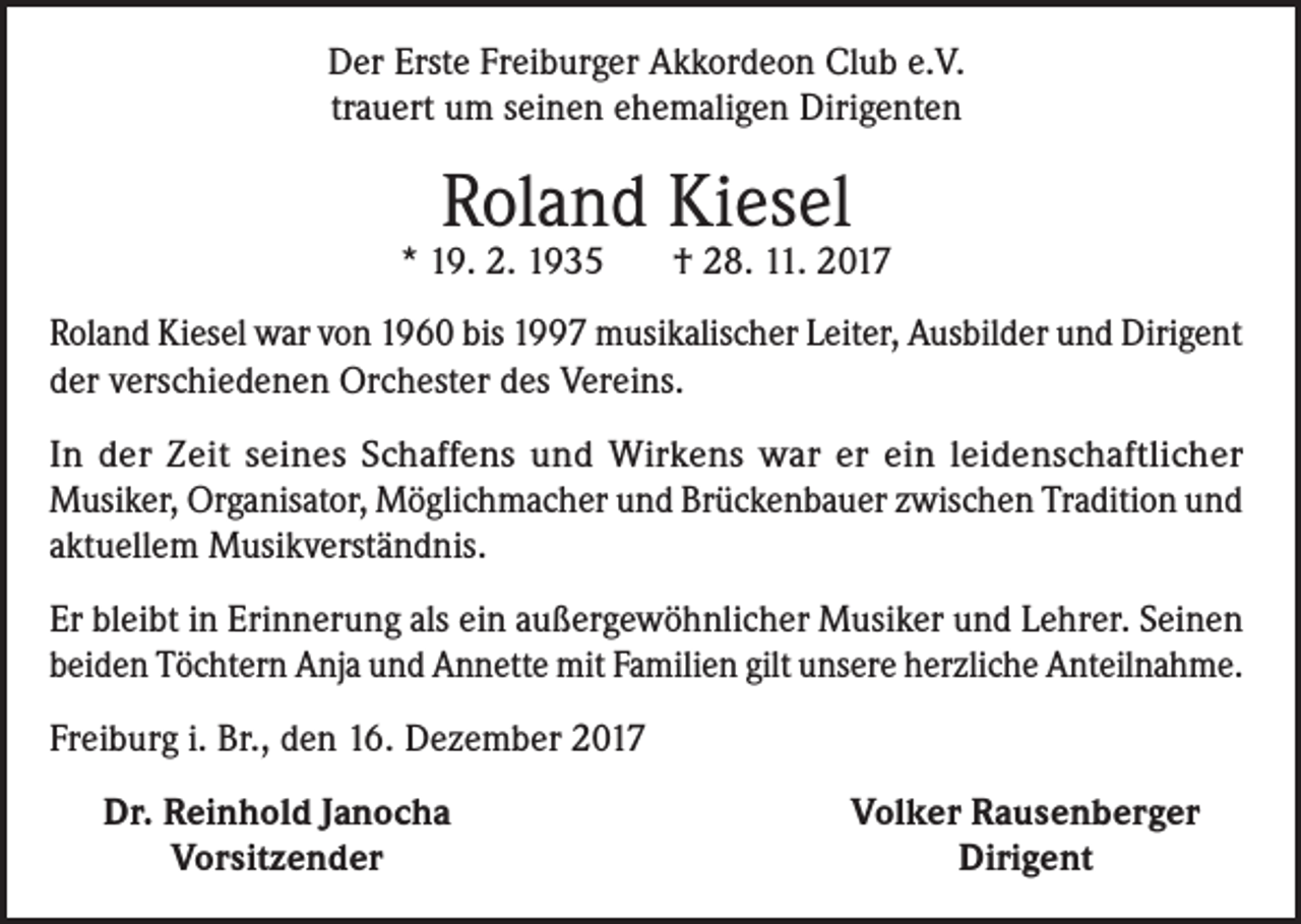 <p>Der Erste Freiburger Akkordeon Club e.V.<br />trauert um seinen ehemaligen Dirigenten</p><p>Roland Kiesel</p><p>* 19. 2. 1935</p><p>† 28. 11. 2017</p><p>Roland Kiesel war von 1960 bis 1997 musikalischer Leiter, Ausbilder und Dirigent<br />der verschiedenen Orchester des Vereins.<br />In der Zeit seines Schaffens und Wirkens war er ein leidenschaftlicher<br />Musiker, Organisator, Möglichmacher und Brückenbauer zwischen Tradition und<br />aktuellem Musikverständnis.<br />Er bleibt in Erinnerung als ein außergewöhnlicher Musiker und Lehrer. Seinen<br />beiden Töchtern Anja und Annette mit Familien gilt unsere herzliche Anteilnahme.<br />Freiburg i. Br., den 16. Dezember 2017</p><p>Dr. Reinhold Janocha<br />Vorsitzender</p><p>Volker Rausenberger<br />Dirigent</p>