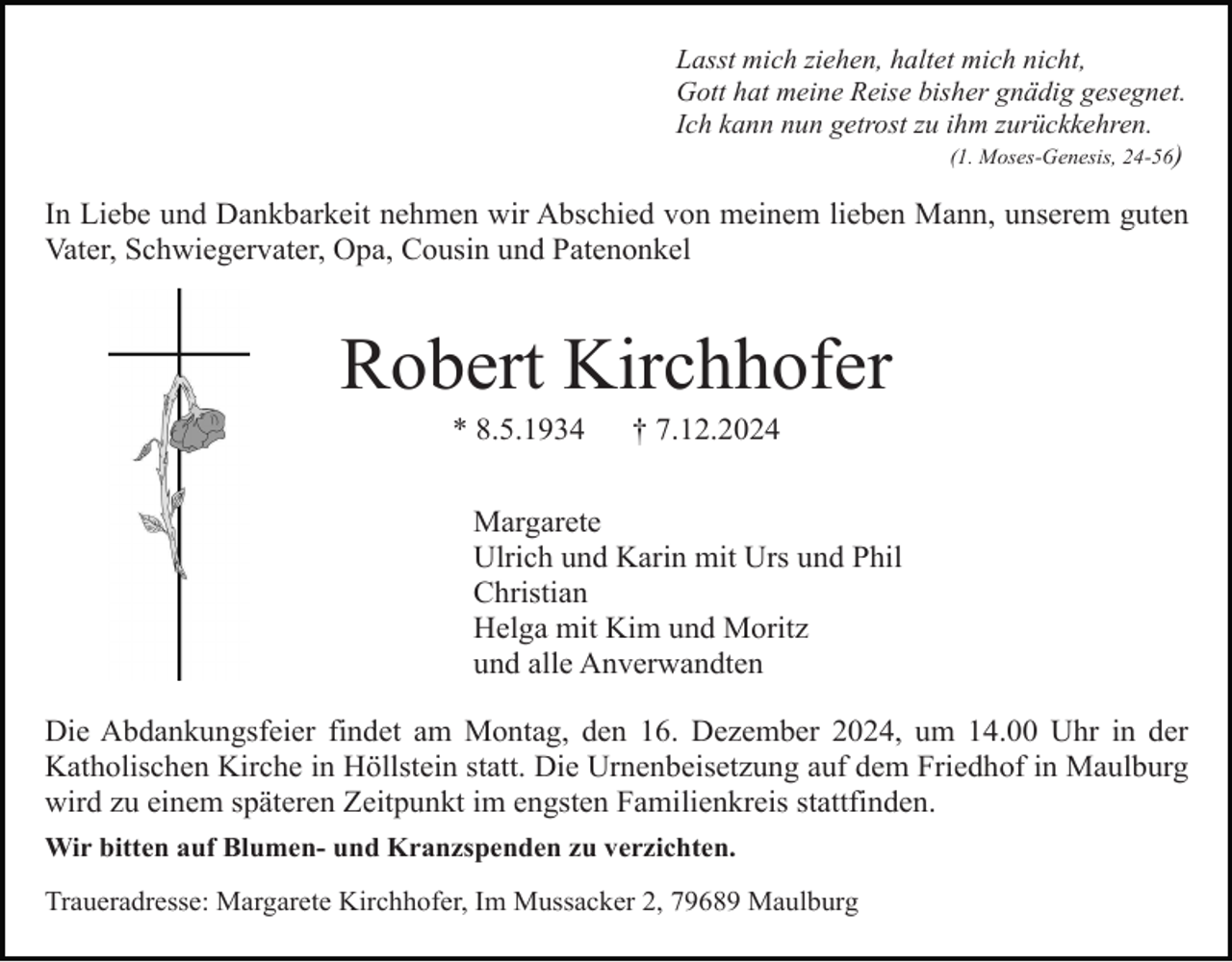 <p>Lasst mich ziehen, haltet mich nicht,<br />Gott hat meine Reise bisher gnädig gesegnet.<br />Ich kann nun getrost zu ihm zurückkehren.<br />(1. Moses-Genesis, 24-56)</p><p>In Liebe und Dankbarkeit nehmen wir Abschied von meinem lieben Mann, unserem guten<br />Vater, Schwiegervater, Opa, Cousin und Patenonkel</p><p>Robert Kirchhofer<br />* 8.5.1934</p><p>† 7.12.2024</p><p>Margarete<br />Ulrich und Karin mit Urs und Phil<br />Christian<br />Helga mit Kim und Moritz<br />und alle Anverwandten<br />Die Abdankungsfeier findet am Montag, den 16. Dezember 2024, um 14.00 Uhr in der<br />Katholischen Kirche in Höllstein statt. Die Urnenbeisetzung auf dem Friedhof in Maulburg<br />wird zu einem späteren Zeitpunkt im engsten Familienkreis stattfinden.<br />Wir bitten auf Blumen- und Kranzspenden zu verzichten.<br />Traueradresse: Margarete Kirchhofer, Im Mussacker 2, 79689 Maulburg</p>