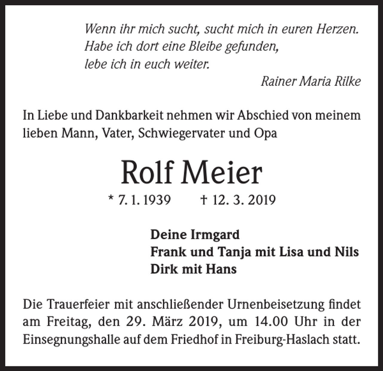 <p>Wenn ihr mich sucht, sucht mich in euren Herzen.<br />Habe ich dort eine Bleibe gefunden,<br />lebe ich in euch weiter.</p><p>Rainer Maria Rilke<br />In Liebe und Dankbarkeit nehmen wir Abschied von meinem<br />lieben Mann, Vater, Schwiegervater und Opa</p><p>Rolf Meier</p><p>* 7. 1. 1939</p><p>† 12. 3. 2019</p><p>Deine Irmgard<br />Frank und Tanja mit Lisa und Nils<br />Dirk mit Hans<br />Die Trauerfeier mit anschließender Urnenbeisetzung findet<br />am Freitag, den 29. März 2019, um 14.00 Uhr in der<br />Einsegnungshalle auf dem Friedhof in Freiburg-Haslach statt.</p>
