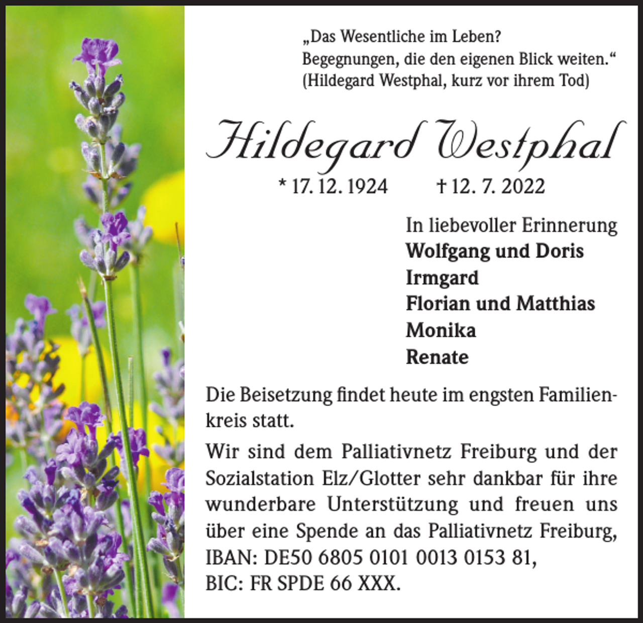 <p>„Das Wesentliche im Leben?<br />Begegnungen, die den eigenen Blick weiten.“<br />(Hildegard Westphal, kurz vor ihrem Tod)</p><p>Hildegard Westphal<br />* 17. 12. 1924</p><p>† 12. 7. 2022</p><p>In liebevoller Erinnerung<br />Wolfgang und Doris<br />Irmgard<br />Florian und Matthias<br />Monika<br />Renate<br />Die Beisetzung findet heute im engsten Familienkreis statt.<br />Wir sind dem Palliativnetz Freiburg und der<br />Sozialstation Elz/Glotter sehr dankbar für ihre<br />wunderbare Unterstützung und freuen uns<br />über eine Spende an das Palliativnetz Freiburg,<br />IBAN: DE50 6805 0101 0013 0153 81,<br />BIC: FR SPDE 66 XXX.</p>