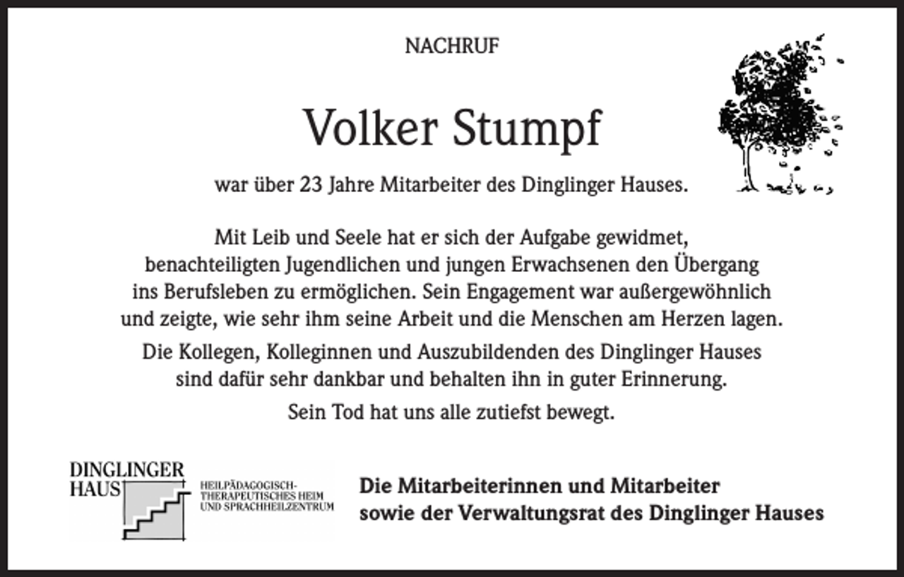 <p>NACHRUF</p><p>Volker Stumpf<br />war über 23 Jahre Mitarbeiter des Dinglinger Hauses.<br />Mit Leib und Seele hat er sich der Aufgabe gewidmet,<br />benachteiligten Jugendlichen und jungen Erwachsenen den Übergang<br />ins Berufsleben zu ermöglichen. Sein Engagement war außergewöhnlich<br />und zeigte, wie sehr ihm seine Arbeit und die Menschen am Herzen lagen.<br />Die Kollegen, Kolleginnen und Auszubildenden des Dinglinger Hauses<br />sind dafür sehr dankbar und behalten ihn in guter Erinnerung.<br />Sein Tod hat uns alle zutiefst bewegt.<br />Die Mitarbeiterinnen und Mitarbeiter<br />sowie der Verwaltungsrat des Dinglinger Hauses</p>