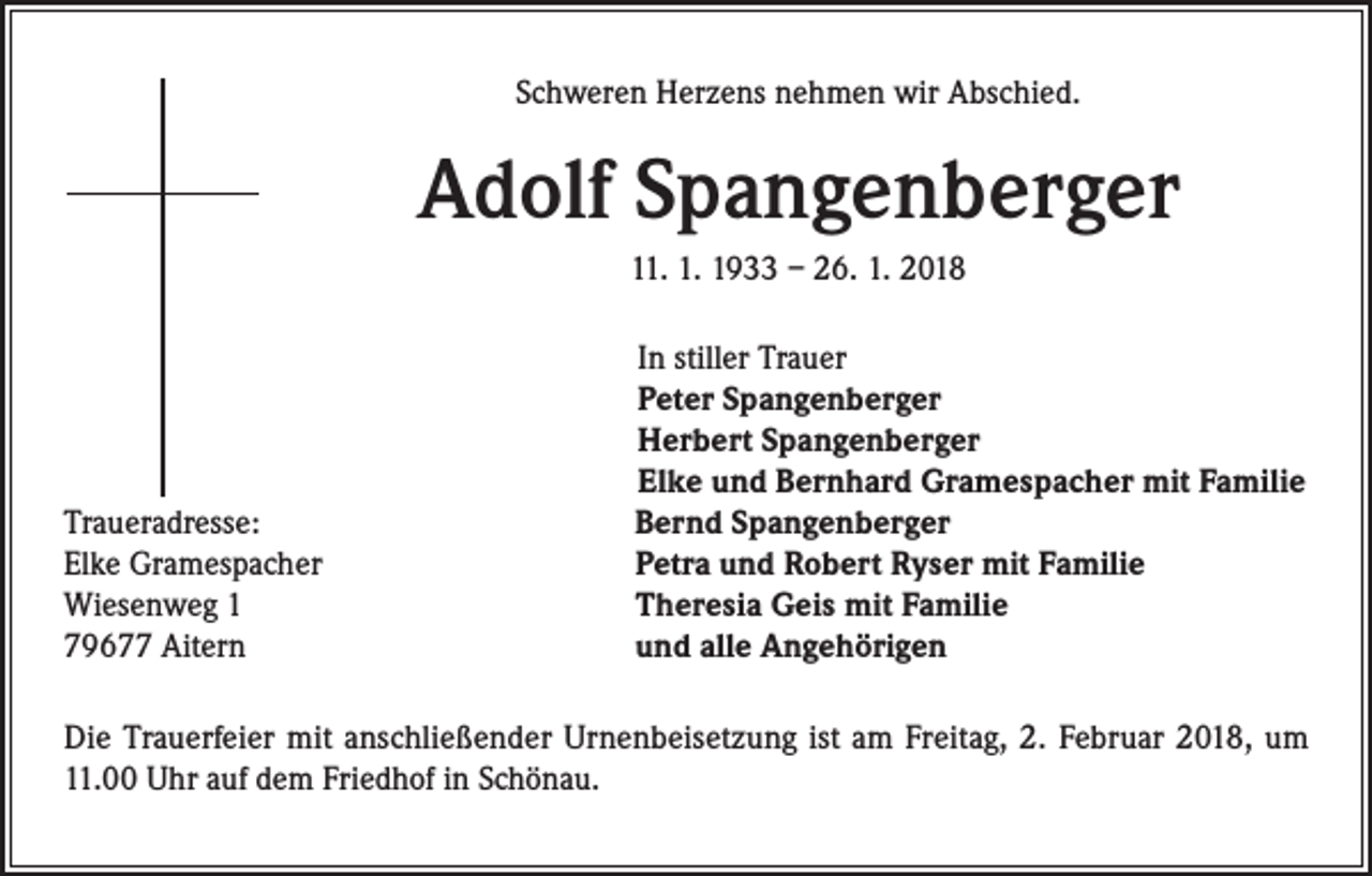 <p>Schweren Herzens nehmen wir Abschied.</p><p>Adolf Spangenberger<br />11. 1. 1933 – 26. 1. 2018</p><p>Traueradresse:<br />Elke Gramespacher<br />Wiesenweg 1<br />79677 Aitern</p><p>In stiller Trauer<br />Peter Spangenberger<br />Herbert Spangenberger<br />Elke und Bernhard Gramespacher mit Familie<br />Bernd Spangenberger<br />Petra und Robert Ryser mit Familie<br />Theresia Geis mit Familie<br />und alle Angehörigen</p><p>Die Trauerfeier mit anschließender Urnenbeisetzung ist am Freitag, 2. Februar 2018, um<br />11.00 Uhr auf dem Friedhof in Schönau.</p>