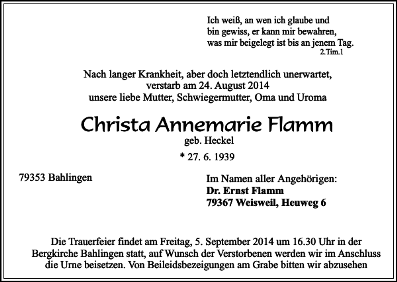 <p>Ich weiß, an wen ich glaube und<br />bin gewiss, er kann mir bewahren,<br />was mir beigelegt ist bis an jenem Tag.<br />2.Tim.1</p><p>Nach langer Krankheit, aber doch letztendlich unerwartet,<br />verstarb am 24. August 2014<br />unsere liebe Mutter, Schwiegermutter, Oma und Uroma</p><p>Christa Annemarie Flamm<br />geb. Heckel</p><p>* 27. 6. 1939<br />79353 Bahlingen</p><p>Im Namen aller Angehörigen:<br />Dr. Ernst Flamm<br />79367 Weisweil, Heuweg 6</p><p>Die Trauerfeier findet am Freitag, 5. September 2014 um 16.30 Uhr in der<br />Bergkirche Bahlingen statt, auf Wunsch der Verstorbenen werden wir im Anschluss<br />die Urne beisetzen. Von Beileidsbezeigungen am Grabe bitten wir abzusehen</p>