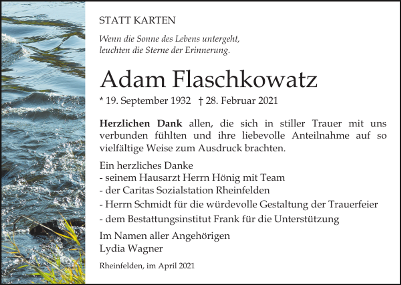 <p>STATT KARTEN<br />Wenn die Sonne des Lebens untergeht,<br />leuchten die Sterne der Erinnerung.</p><p>Adam Flaschkowatz<br />* 19. September 1932 † 28. Februar 2021<br />Herzlichen Dank allen, die sich in stiller Trauer mit uns<br />verbunden fühlten und ihre liebevolle Anteilnahme auf so<br />vielfältige Weise zum Ausdruck brachten.<br />Ein herzliches Danke<br />- seinem Hausarzt Herrn Hönig mit Team<br />- der Caritas Sozialstation Rheinfelden<br />- Herrn Schmidt für die würdevolle Gestaltung der Trauerfeier<br />- dem Bestattungsinstitut Frank für die Unterstützung<br />Im Namen aller Angehörigen<br />Lydia Wagner<br />Rheinfelden, im April 2021</p>
