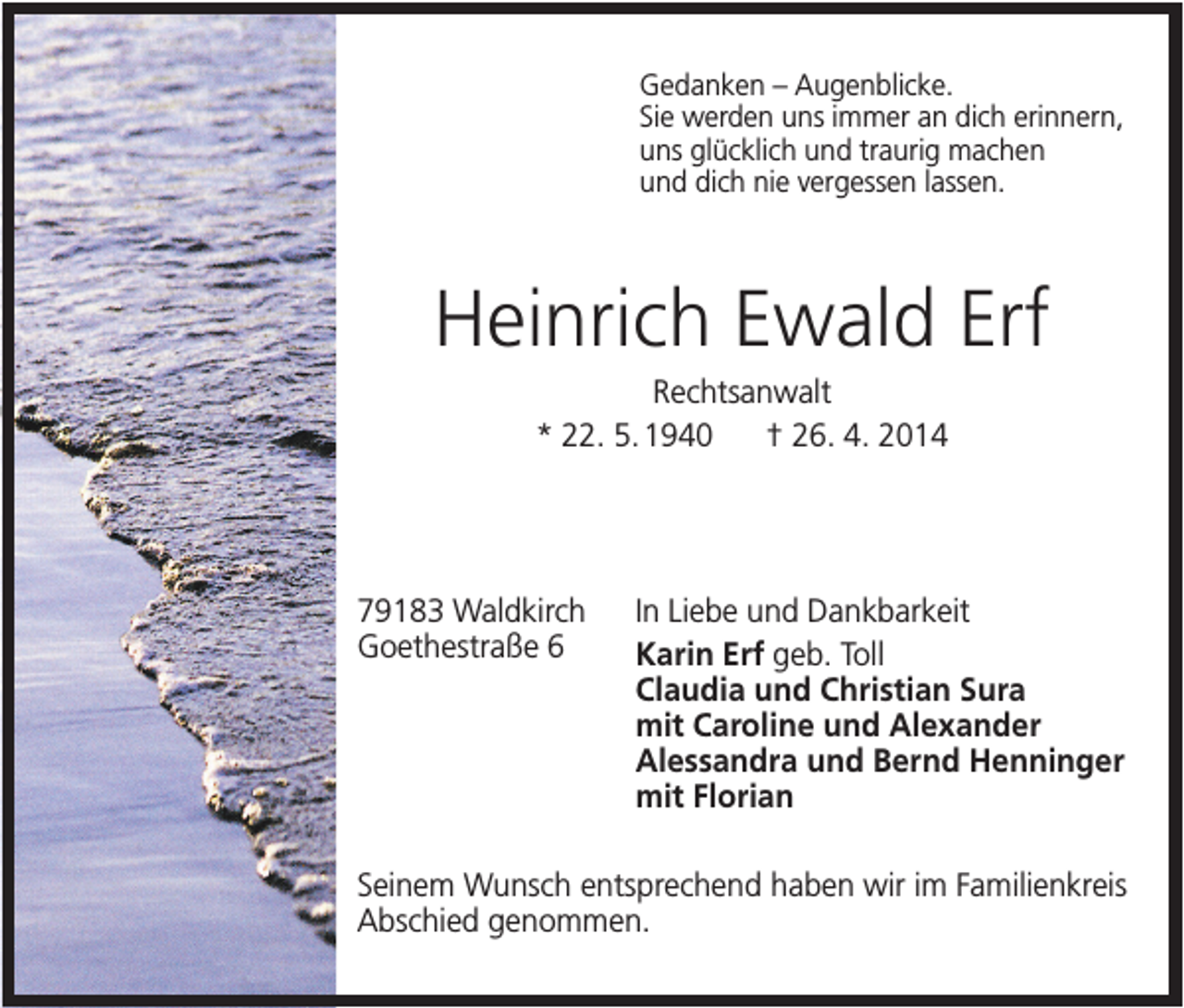 <p>Gedanken – Augenblicke.<br />Sie werden uns immer an dich erinnern,<br />uns glücklich und traurig machen<br />und dich nie vergessen lassen.</p><p>Heinrich Ewald Erf<br />Rechtsanwalt<br />* 22. 5. 1940<br />† 26. 4. 2014</p><p>79183 Waldkirch<br />Goethestraße 6</p><p>In Liebe und Dankbarkeit<br />Karin Erf geb. Toll<br />Claudia und Christian Sura<br />mit Caroline und Alexander<br />Alessandra und Bernd Henninger<br />mit Florian</p><p>Seinem Wunsch entsprechend haben wir im Familienkreis<br />Abschied genommen.</p>