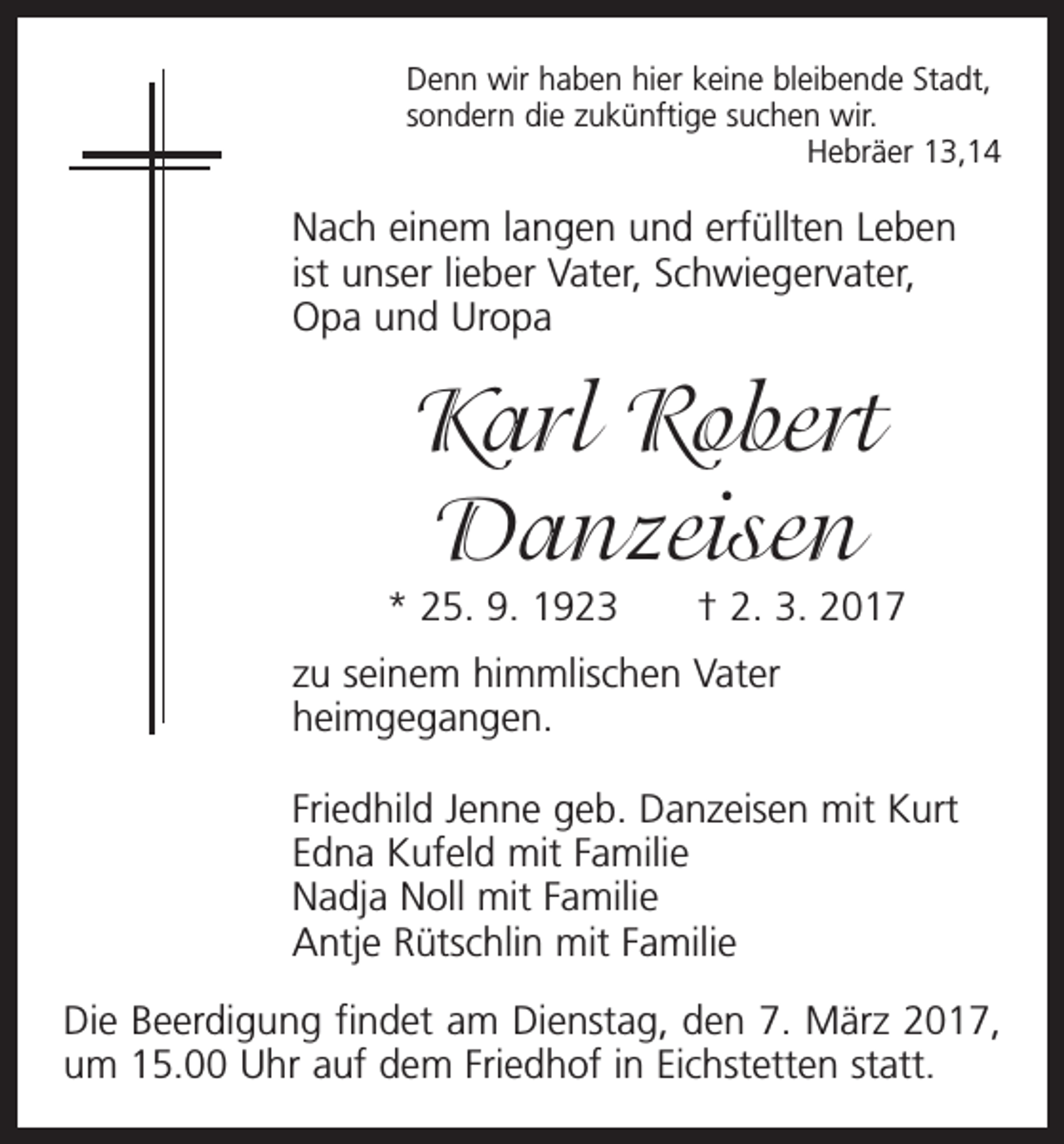 <p>Denn wir haben hier keine bleibende Stadt,<br />sondern die zukünftige suchen wir.</p><p>Hebräer 13,14</p><p>Nach einem langen und erfüllten Leben<br />ist unser lieber Vater, Schwiegervater,<br />Opa und Uropa</p><p>Karl Robert<br />Danzeisen<br />* 25. 9. 1923 † 2. 3. 2017<br />zu seinem himmlischen Vater<br />heimgegangen.<br />Friedhild Jenne geb. Danzeisen mit Kurt<br />Edna Kufeld mit Familie<br />Nadja Noll mit Familie<br />Antje Rütschlin mit Familie<br />Die Beerdigung findet am Dienstag, den 7. März 2017,<br />um 15.00 Uhr auf dem Friedhof in Eichstetten statt.</p>