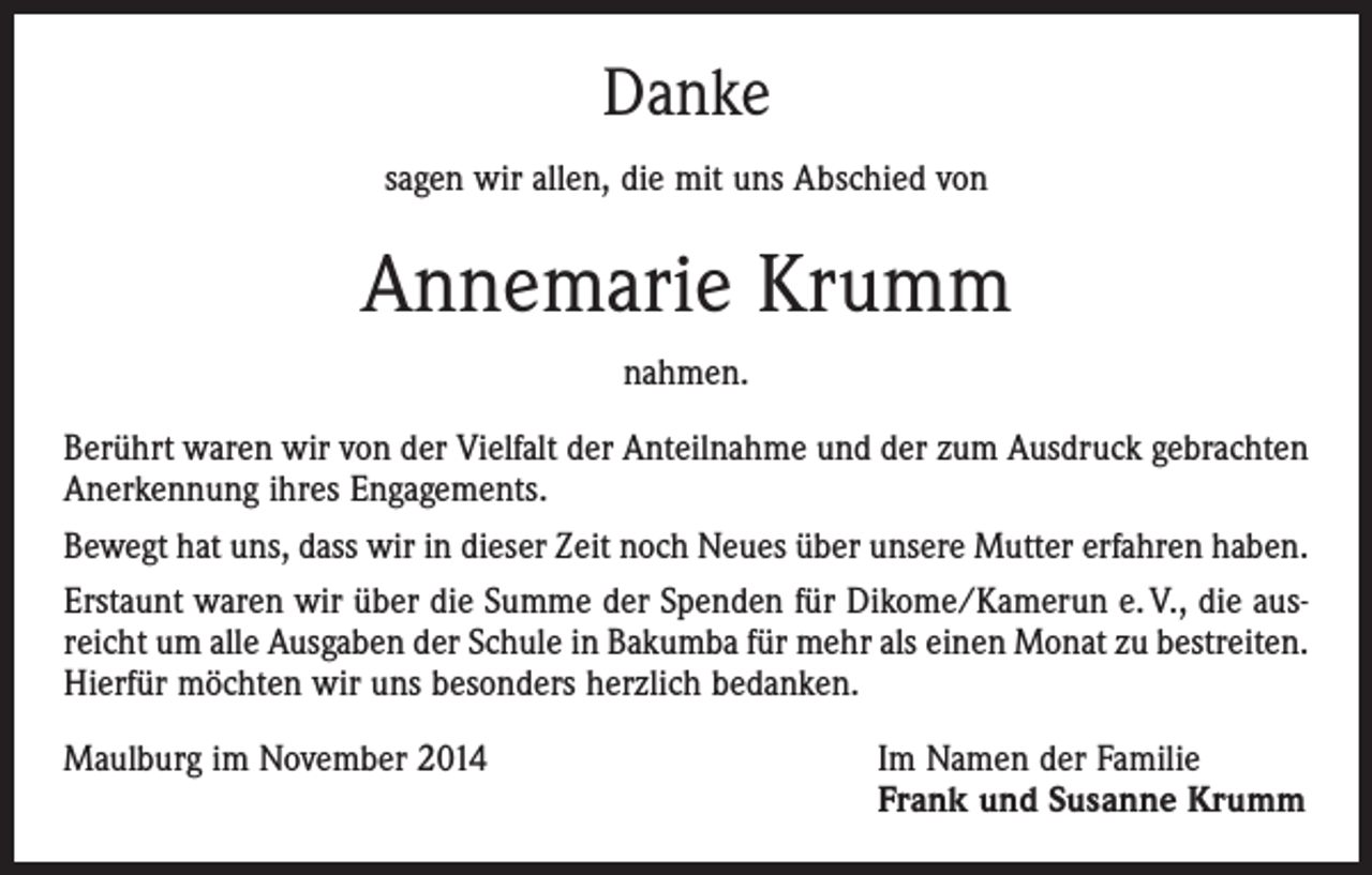 <p>Danke<br />sagen wir allen, die mit uns Abschied von</p><p>Annemarie Krumm<br />nahmen.<br />Berührt waren wir von der Vielfalt der Anteilnahme und der zum Ausdruck gebrachten<br />Anerkennung ihres Engagements.<br />Bewegt hat uns, dass wir in dieser Zeit noch Neues über unsere Mutter erfahren haben.<br />Erstaunt waren wir über die Summe der Spenden für Dikome/Kamerun e. V., die ausreicht um alle Ausgaben der Schule in Bakumba für mehr als einen Monat zu ­bestreiten.<br />Hierfür möchten wir uns besonders herzlich bedanken.<br />Maulburg im November 2014 Im Namen der Familie<br />Frank und Susanne Krumm</p>