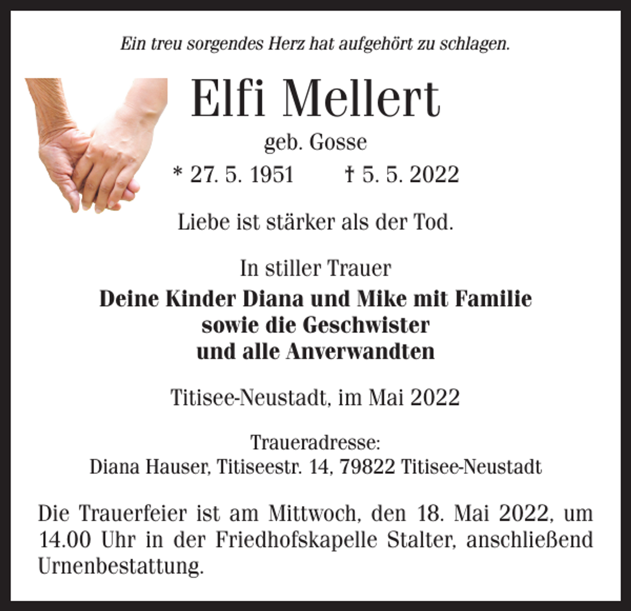 <p>Ein treu sorgendes Herz hat aufgehört zu schlagen.</p><p>Elfi Mellert</p><p>geb. Gosse<br />* 27. 5. 1951 † 5. 5. 2022<br />Liebe ist stärker als der Tod.<br />In stiller Trauer<br />Deine Kinder Diana und Mike mit Familie<br />sowie die Geschwister<br />und alle Anverwandten<br />Titisee-Neustadt, im Mai 2022<br />Traueradresse:<br />Diana Hauser, Titiseestr. 14, 79822 Titisee-Neustadt</p><p>Die Trauerfeier ist am Mittwoch, den 18. Mai 2022, um<br />14.00 Uhr in der Friedhofskapelle Stalter, anschließend<br />Urnenbestattung.</p>