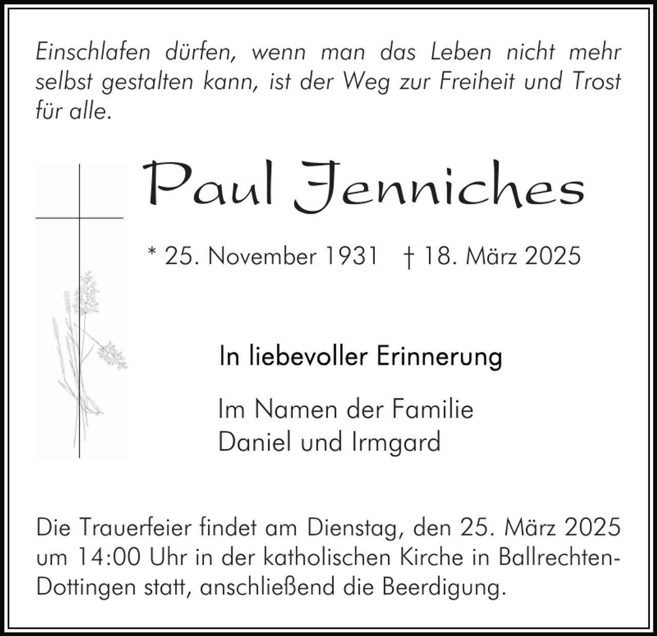 <p>Einschlafen dürfen, wenn man das Leben nicht mehr<br />selbst gestalten kann, ist der Weg zur Freiheit und Trost<br />für alle.</p><p>Paul Jenniches<br />* 25. November 1931 † 18. März 2025</p><p>Im Namen der Familie<br />Daniel und Irmgard<br />Die Trauerfeier findet am Dienstag, den 25. März 2025<br />um 14:00 Uhr in der katholischen Kirche in BallrechtenDottingen statt, anschließend die Beerdigung.</p>
