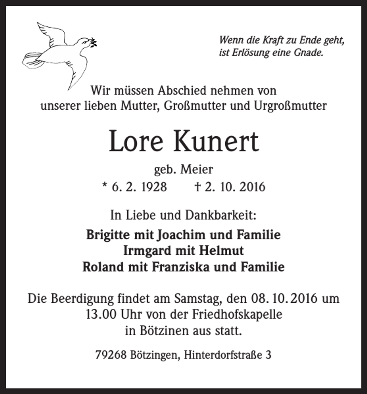 <p>Wenn die Kraft zu Ende geht,<br />ist Erlösung eine Gnade.</p><p>Wir müssen Abschied nehmen von<br />unserer lieben Mutter, Großmutter und Urgroßmutter</p><p>Lore Kunert<br />geb. Meier<br />* 6. 2. 1928 † 2. 10. 2016</p><p>In Liebe und Dankbarkeit:<br />Brigitte mit Joachim und Familie<br />Irmgard mit Helmut<br />Roland mit Franziska und Familie<br />Die Beerdigung findet am Samstag, den 08. 10. 2016 um<br />13.00 Uhr von der Friedhofskapelle<br />in Bötzinen aus statt.<br />79268 Bötzingen, Hinterdorfstraße 3</p>