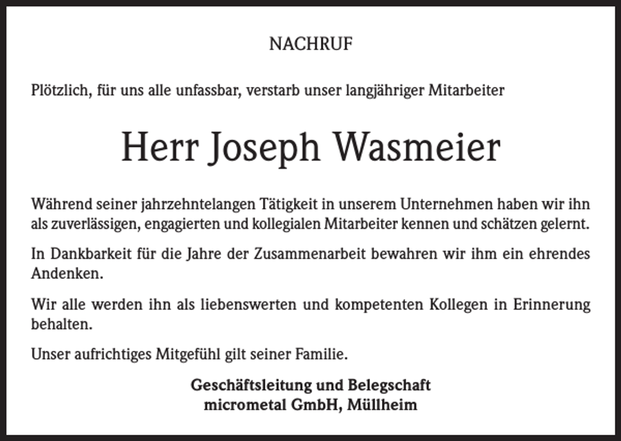<p>NACHRUF<br />Plötzlich, für uns alle unfassbar, verstarb unser langjähriger Mitarbeiter</p><p>Herr Joseph Wasmeier<br />Während seiner jahrzehntelangen Tätigkeit in unserem Unternehmen haben wir ihn<br />als zuverlässigen, engagierten und kollegialen Mitarbeiter kennen und schätzen gelernt.<br />In Dankbarkeit für die Jahre der Zusammenarbeit bewahren wir ihm ein ehrendes<br />Andenken.<br />Wir alle werden ihn als liebenswerten und kompetenten Kollegen in Erinnerung<br />behalten.<br />Unser aufrichtiges Mitgefühl gilt seiner Familie.<br />Geschäftsleitung und Belegschaft<br />micrometal GmbH, Müllheim</p>