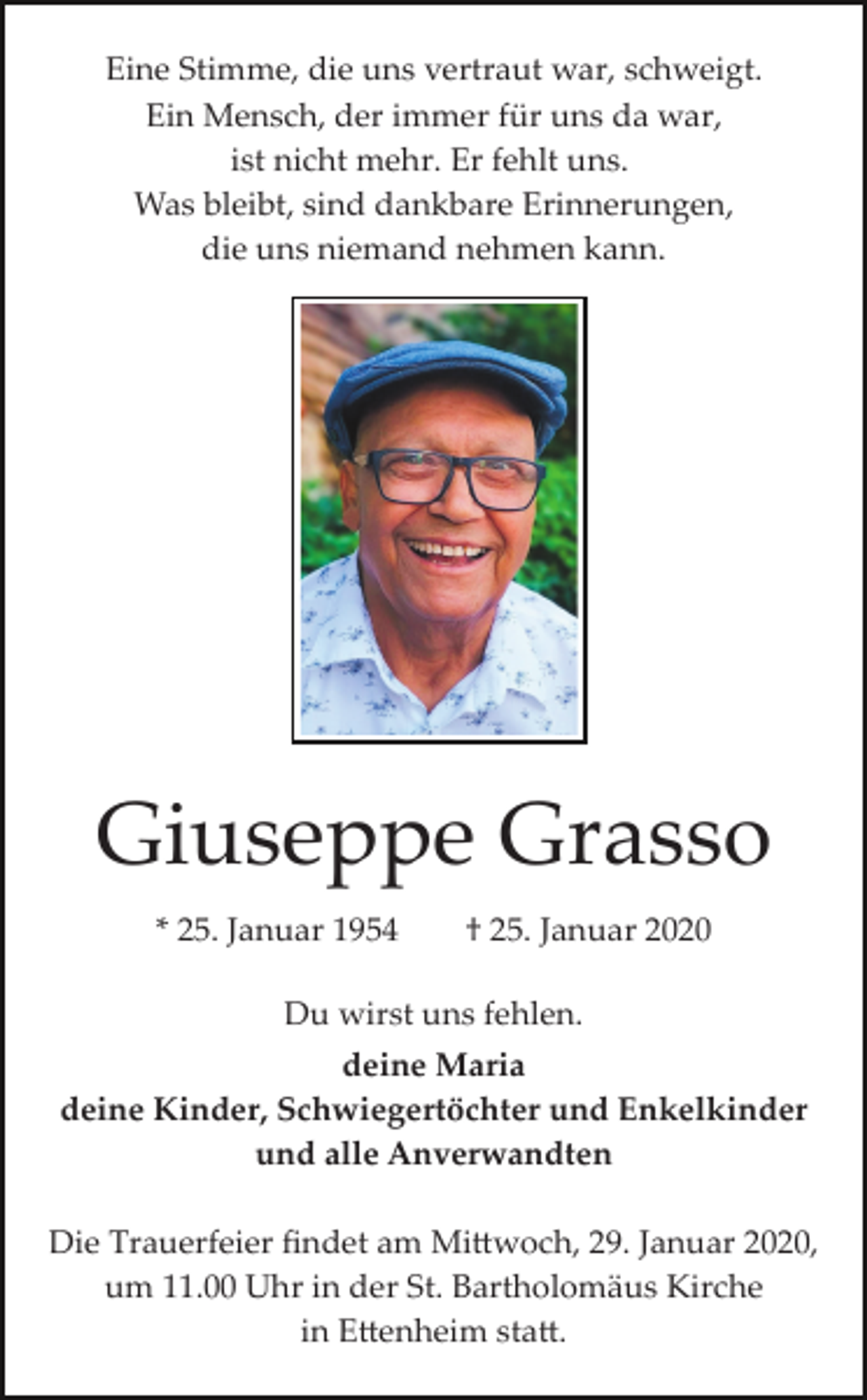 <p>Eine Stimme, die uns vertraut war, schweigt.<br />Ein Mensch, der immer für uns da war,<br />ist nicht mehr. Er fehlt uns.<br />Was bleibt, sind dankbare Erinnerungen,<br />die uns niemand nehmen kann.</p><p>Giuseppe Grasso<br />* 25. Januar 1954</p><p>† 25. Januar 2020</p><p>Du wirst uns fehlen.<br />deine Maria<br />deine Kinder, Schwiegertöchter und Enkelkinder<br />und alle Anverwandten<br />Die Trauerfeier ﬁndet am Mi�woch, 29. Januar 2020,<br />um 11.00 Uhr in der St. Bartholomäus Kirche<br />in E�enheim sta�.</p>