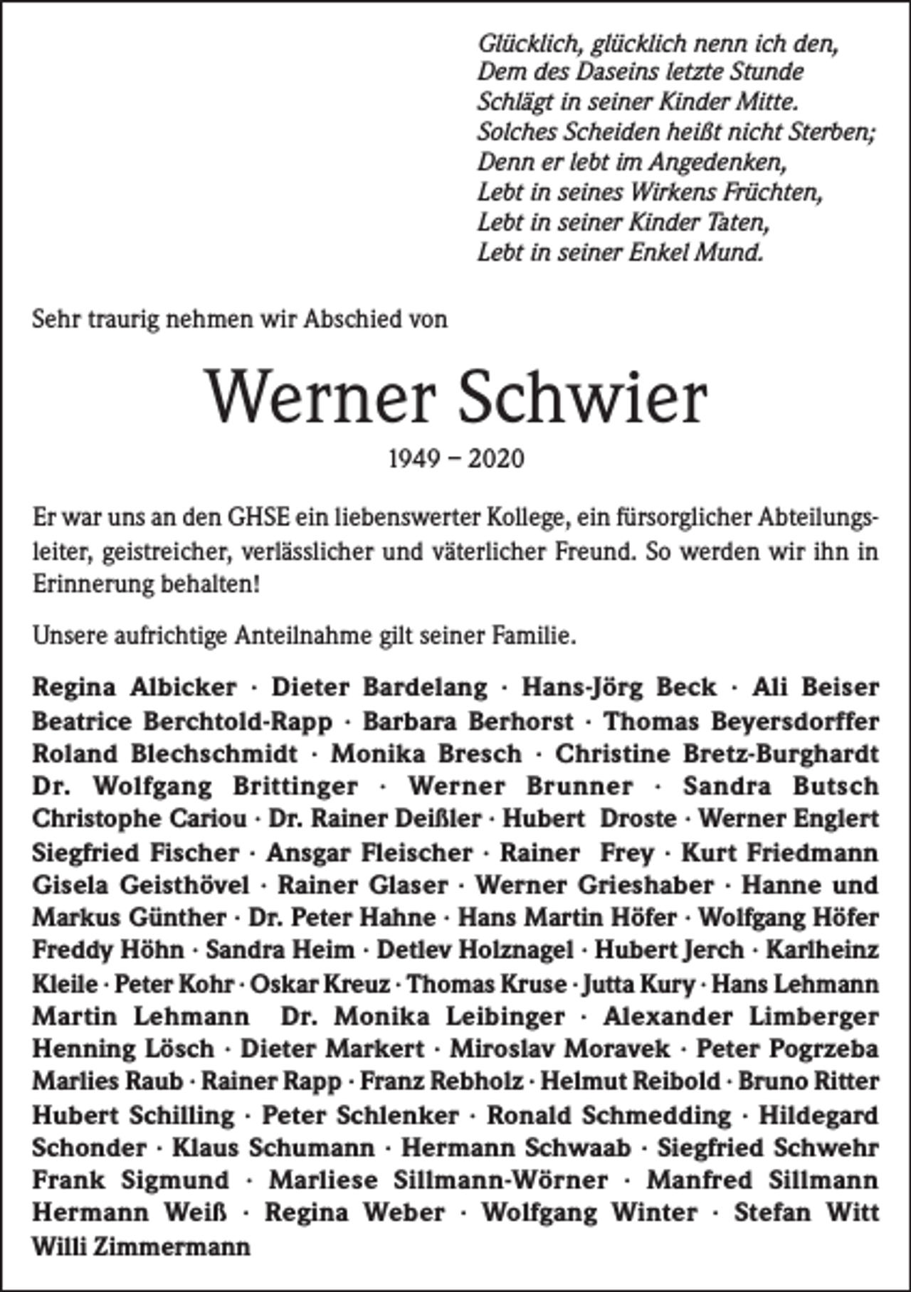 <p>Glücklich, glücklich nenn ich den,<br />Dem des Daseins letzte Stunde<br />Schlägt in seiner Kinder Mitte.<br />Solches Scheiden heißt nicht Sterben;<br />Denn er lebt im Angedenken,<br />Lebt in seines Wirkens Früchten,<br />Lebt in seiner Kinder Taten,<br />Lebt in seiner Enkel Mund.</p><p>Sehr traurig nehmen wir Abschied von</p><p>Werner Schwier<br />1949 – 2020<br />Er war uns an den GHSE ein liebenswerter Kollege, ein fürsorglicher Abteilungsleiter, geistreicher, verlässlicher und väterlicher Freund. So werden wir ihn in<br />Erinnerung behalten!<br />Unsere aufrichtige Anteilnahme gilt seiner Familie.<br />Regina Albicker · Dieter Bardelang · Hans-Jörg Beck · Ali Beiser<br />Beatrice Berchtold-Rapp · Barbara Berhorst · Thomas Beyersdorffer<br />Roland Blechschmidt · Monika Bresch · Christine Bretz-Burghardt<br />Dr. Wolfgang Brittinger · Werner Brunner · Sandra Butsch<br />Christophe Cariou · Dr. Rainer Deißler · Hubert Droste · Werner Englert<br />Siegfried Fischer · Ansgar Fleischer · Rainer Frey · Kurt Friedmann<br />Gisela Geisthövel · Rainer Glaser · Werner Grieshaber · Hanne und<br />Markus Günther · Dr. Peter Hahne · Hans Martin Höfer · Wolfgang Höfer<br />Freddy Höhn · Sandra Heim · Detlev Holznagel · Hubert Jerch · Karlheinz<br />Kleile · Peter Kohr · Oskar Kreuz · Thomas Kruse · Jutta Kury · Hans Lehmann<br />Martin Lehmann Dr. Monika Leibinger · Alexander Limberger<br />Henning Lösch · Dieter Markert · Miroslav Moravek · Peter Pogrzeba<br />Marlies Raub · Rainer Rapp · Franz Rebholz · Helmut Reibold · Bruno Ritter<br />Hubert Schilling · Peter Schlenker · Ronald Schmedding · Hildegard<br />Schonder · Klaus Schumann · Hermann Schwaab · Siegfried Schwehr<br />Frank Sigmund · Marliese Sillmann-Wörner · Manfred Sillmann<br />Hermann Weiß · Regina Weber · Wolfgang Winter · Stefan Witt<br />Willi Zimmermann</p>