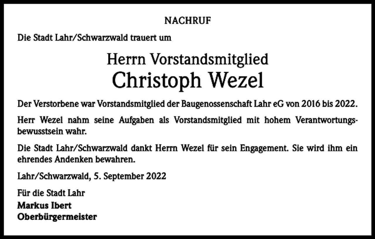<p>NACHRUF<br />Die Stadt Lahr/Schwarzwald trauert um</p><p>Herrn Vorstandsmitglied</p><p>Christoph Wezel</p><p>Der Verstorbene war Vorstandsmitglied der Baugenossenschaft Lahr eG von 2016 bis 2022.<br />Herr Wezel nahm seine Aufgaben als Vorstandsmitglied mit hohem Verantwortungs-­<br />bewusstsein wahr.<br />Die Stadt Lahr/Schwarzwald dankt Herrn Wezel für sein Engagement. Sie wird ihm ein<br />ehrendes Andenken bewahren.<br />Lahr/Schwarzwald, 5. September 2022<br />Für die Stadt Lahr<br />Markus Ibert<br />Oberbürgermeister</p>