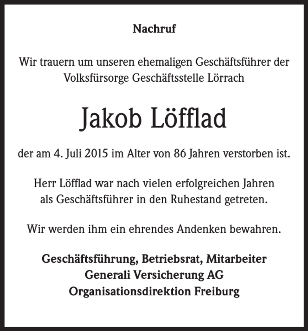 <p>Nachruf<br />Wir trauern um unseren ehemaligen Geschäftsführer der<br />Volksfürsorge Geschäftsstelle Lörrach</p><p>Jakob Löfflad<br />der am 4. Juli 2015 im Alter von 86 Jahren verstorben ist.<br />Herr Löfflad war nach vielen erfolgreichen Jahren<br />als Geschäftsführer in den Ruhestand getreten.<br />Wir werden ihm ein ehrendes Andenken bewahren.<br />Geschäftsführung, Betriebsrat, Mitarbeiter<br />Generali Versicherung AG<br />Organisationsdirektion Freiburg</p>