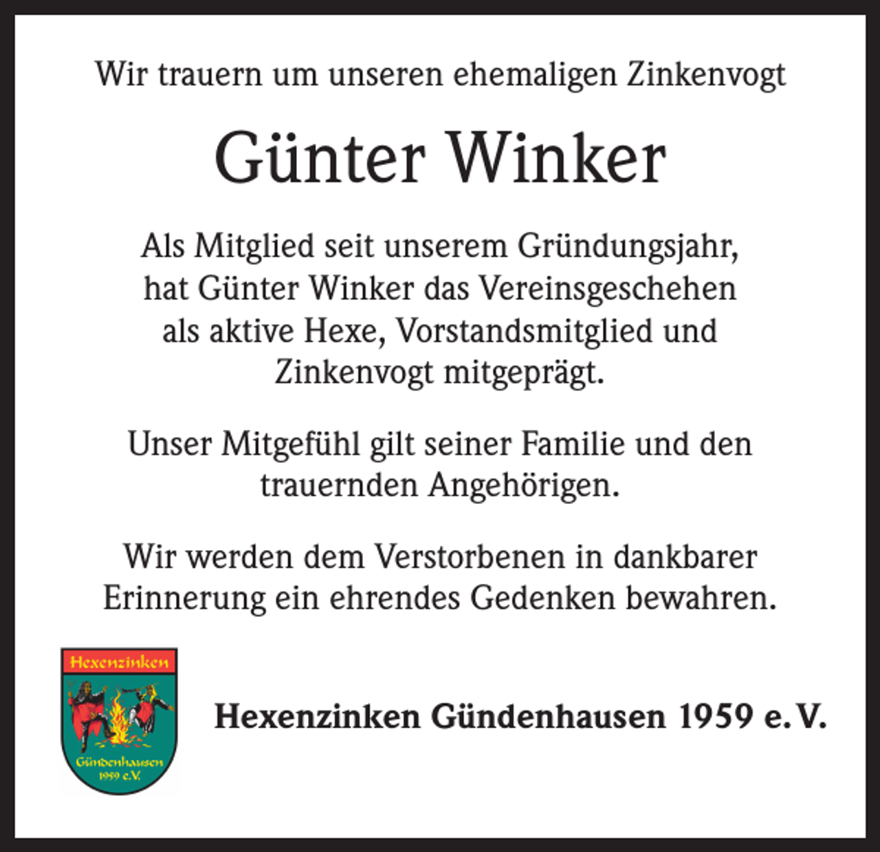 <p>Wir trauern um unseren ehemaligen Zinkenvogt</p><p>Günter Winker<br />Als Mitglied seit unserem Gründungsjahr,<br />hat Günter Winker das Vereinsgeschehen<br />als aktive Hexe, Vorstandsmitglied und<br />Zinkenvogt mitgeprägt.<br />Unser Mitgefühl gilt seiner Familie und den<br />trauernden Angehörigen.<br />Wir werden dem Verstorbenen in dankbarer<br />Erinnerung ein ehrendes Gedenken bewahren.<br />Hexenzinken Gündenhausen 1959 e. V.</p>