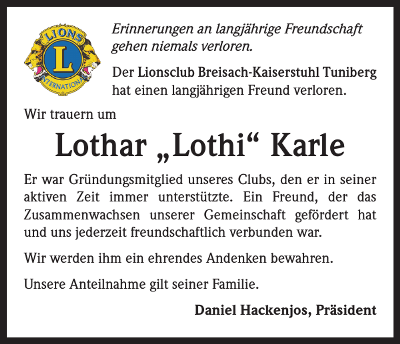 <p>Erinnerungen an langjährige Freundschaft<br />gehen niemals verloren.<br />Der Lionsclub Breisach-Kaiserstuhl Tuniberg<br />hat einen langjährigen Freund verloren.<br />Wir trauern um</p><p>Lothar „Lothi“ Karle<br />Er war Gründungsmitglied unseres Clubs, den er in seiner<br />aktiven Zeit immer unterstützte. Ein Freund, der das<br />­Zusammenwachsen unserer Gemeinschaft gefördert hat<br />und uns jederzeit freundschaftlich verbunden war.<br />Wir werden ihm ein ehrendes Andenken bewahren.<br />Unsere Anteilnahme gilt seiner Familie.</p><p>Daniel Hackenjos, Präsident</p>