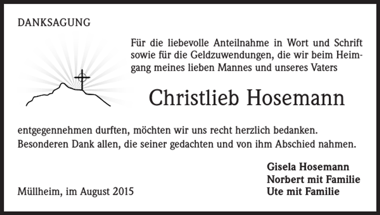 <p>DANKSAGUNG<br />Für die liebevolle Anteilnahme in Wort und Schrift<br />sowie für die Geldzuwendungen, die wir beim Heimgang meines lieben Mannes und unseres Vaters</p><p>Christlieb Hosemann<br />entgegennehmen durften, möchten wir uns recht herzlich bedanken.<br />Besonderen Dank allen, die seiner gedachten und von ihm Abschied nahmen.</p><p>Müllheim, im August 2015</p><p>Gisela Hosemann<br />Norbert mit Familie<br />Ute mit Familie</p>