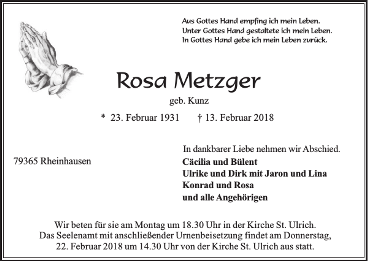 <p>AAus<br />u s Gottes<br />G o tte s Hand<br />H a n d eempfing<br />m p fin g i ich<br />c h mein<br />m e in LLeben.<br />eben.<br />U n te r Gottes<br />G o tte s Hand<br />H a n d ggestaltete<br />e s ta lte te iich<br />c h mein<br />m e in LLeben.<br />eben.<br />Unter<br />In<br />In Gottes<br />G o tte s Hand<br />H a n d ggebe<br />e b e iich<br />c h mein<br />m e in LLeben<br />e b e n zzurück.<br />u rü c k .</p><p>RRosa<br />o s a Metzger<br />M et z g e r<br />ggeb.<br />e b. KKunz<br />u nz</p><p>** 223.<br />3. Februar<br />F e br u ar 11</p><p>779365<br />9 3 6 5 RRheinhausen<br />h e in h a u se n</p><p>†† 113.<br />3. Februar<br />F e br u ar 22<br />In ddankbarer<br />In<br />a n k b a re r Liebe<br />L ie b e nehmen<br />n e h m e n wwir<br />ir Abschied.<br />A b sc h ie d .<br />C ä c ilia und<br />Cäcilia<br />u n d Bülent<br />B ü le n t<br />U lr ik e und<br />u n d Dirk<br />D ir k mit<br />m it JJaron<br />a r o n und<br />u n d Lina<br />L in a<br />Ulrike<br />Konrad<br />K o n r a d und<br />u n d RRosa<br />o sa<br />und<br />u n d aalle<br />lle AAngehörigen<br />n g e h ö r ig e n</p><p>WWir<br />ir beten<br />b e te n fü<br />fürr ssie<br />ie am<br />a m MMontag<br />o n ta g uum<br />m 118.30<br />8 .3 0 Uhr<br />U h r in<br />in dder<br />e r KKirche<br />irc h e SSt.<br />t. Ulrich.<br />U lric h .<br />Das<br />findet<br />D a s Seelenamt<br />S e e le n a m t mit<br />m it anschließender<br />a n s c h lie ß e n d e r Urnenbeisetzung<br />U rn e n b e is e tz u n g fin<br />d e t aam<br />m Donnerstag,<br />D o n n e rs ta g ,<br />22.<br />. Februar<br />F e b ru a r 2018<br />2 0 1 8 uum<br />m 14.30<br />1 4 .3 0 Uhr<br />U h r von<br />v o n der<br />d e r Kirche<br />K irc h e St.<br />S t. Ulrich<br />U lric h aus<br />a u s statt.<br />s ta tt.</p>