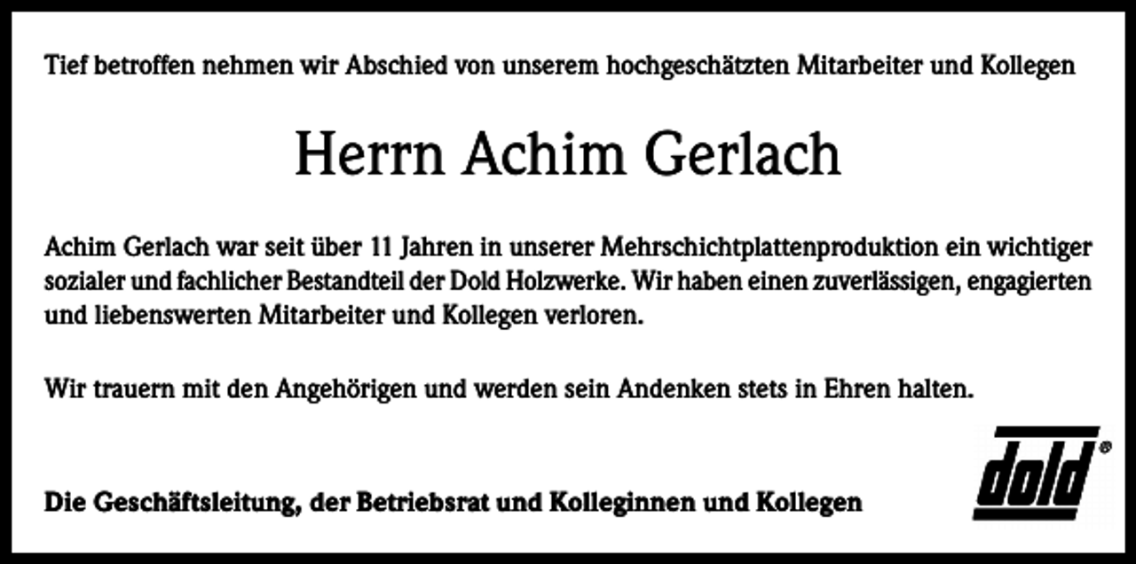 <p>Tief betroffen nehmen wir Abschied von unserem hochgeschätzten Mitarbeiter und Kollegen</p><p>Herrn Achim Gerlach<br />Achim Gerlach war seit über 11 Jahren in unserer Mehrschichtplattenproduktion ein wichtiger<br />sozialer und fachlicher Bestandteil der Dold Holzwerke. Wir haben einen zuverlässigen, engagierten<br />und liebenswerten Mitarbeiter und Kollegen verloren.<br />Wir trauern mit den Angehörigen und werden sein Andenken stets in Ehren halten.</p><p>Die Geschäftsleitung, der Betriebsrat und Kolleginnen und Kollegen</p>