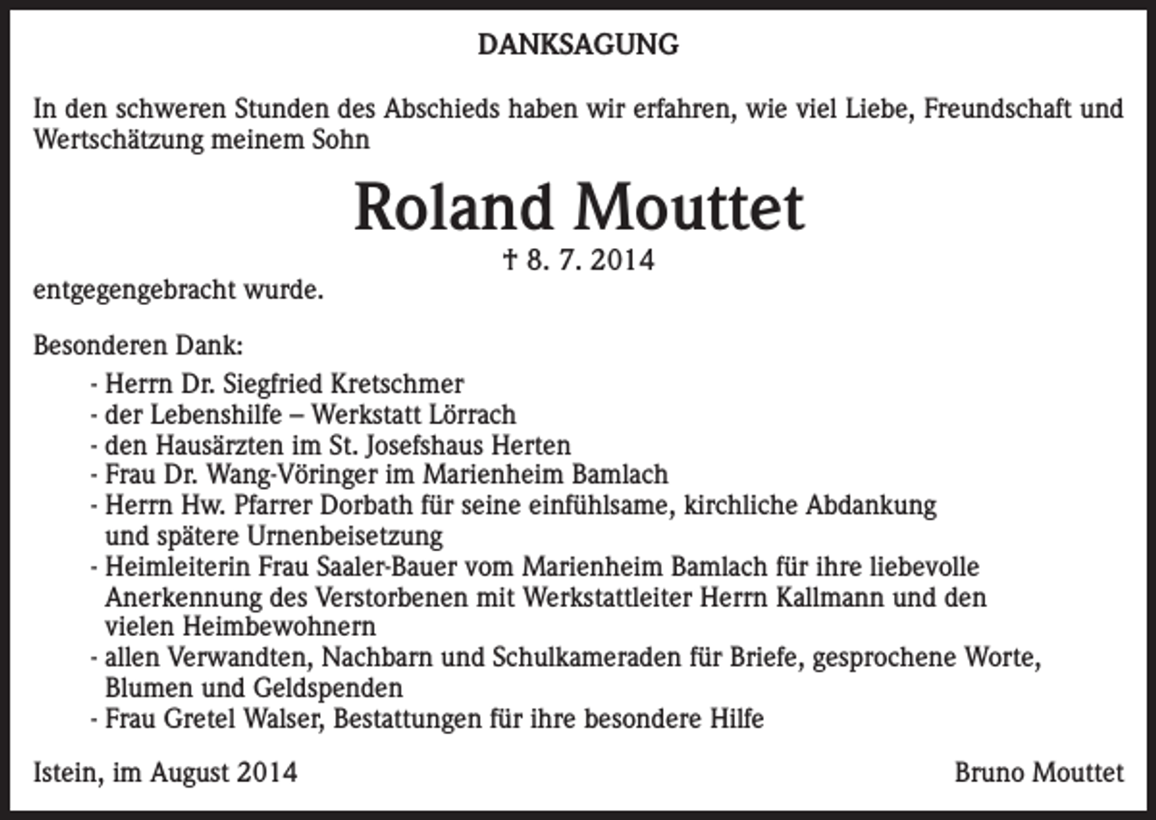 <p>DANKSAGUNG<br />In den schweren Stunden des Abschieds haben wir erfahren, wie viel Liebe, Freundschaft und<br />Wertschätzung meinem Sohn</p><p>Roland Mouttet<br />entgegengebracht wurde.</p><p>† 8. 7. 2014</p><p>Besonderen Dank:<br />- Herrn Dr. Siegfried Kretschmer<br />- der Lebenshilfe – Werkstatt Lörrach<br />- den Hausärzten im St. Josefshaus Herten<br />- Frau Dr. Wang-Vöringer im Marienheim Bamlach<br />- Herrn Hw. Pfarrer Dorbath für seine einfühlsame, kirchliche Abdankung<br />und spätere Urnenbeisetzung<br />- Heimleiterin Frau Saaler-Bauer vom Marienheim Bamlach für ihre liebevolle<br />Anerkennung des Verstorbenen mit Werkstattleiter Herrn Kallmann und den<br />vielen Heimbewohnern<br />- allen Verwandten, Nachbarn und Schulkameraden für Briefe, gesprochene Worte,<br />Blumen und Geldspenden<br />- Frau Gretel Walser, Bestattungen für ihre besondere Hilfe<br />Istein, im August 2014</p><p>Bruno Mouttet</p>