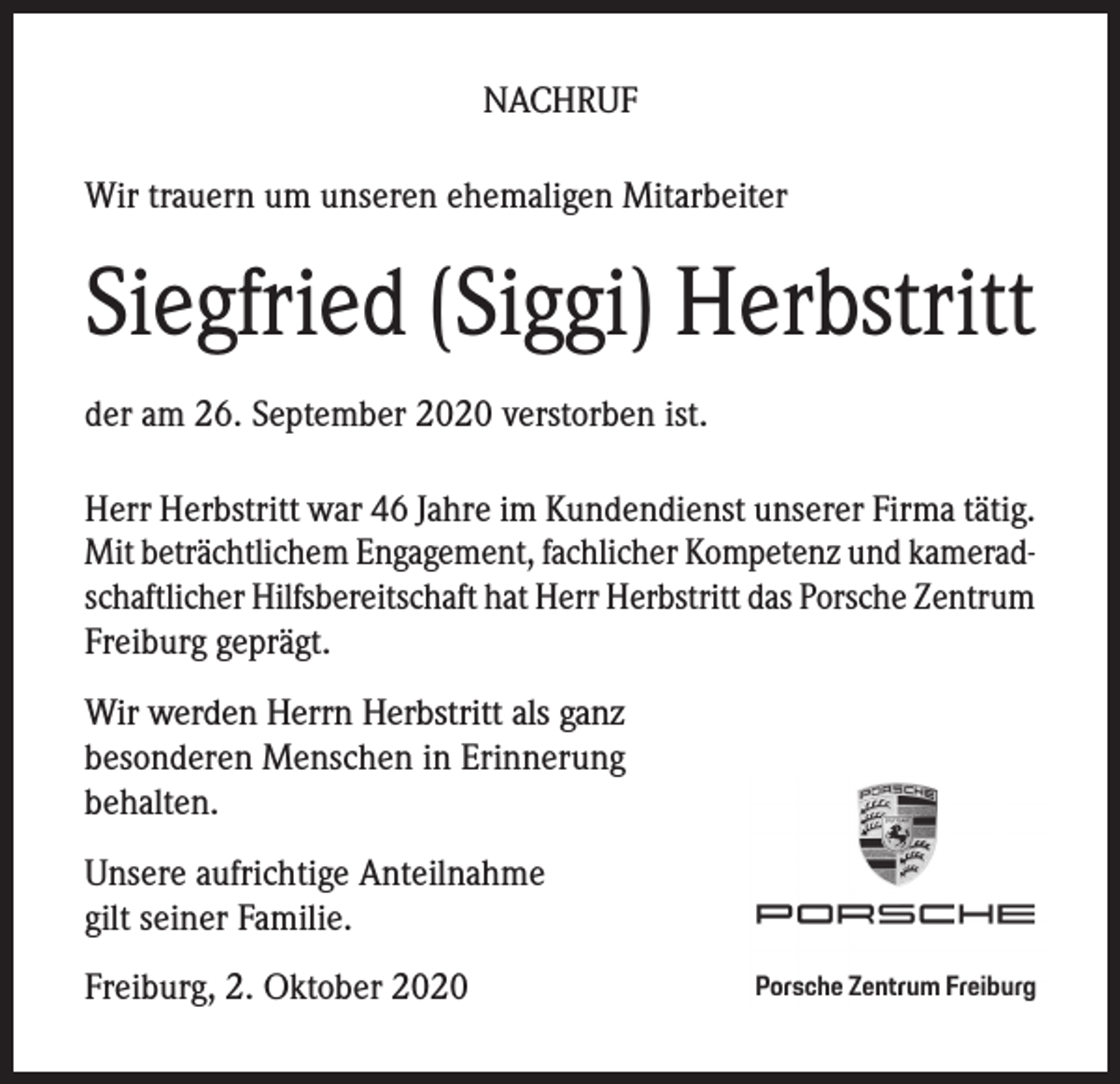 <p>NACHRUF<br />Wir trauern um unseren ehemaligen Mitarbeiter</p><p>Siegfried (Siggi) Herbstritt<br />der am 26. September 2020 verstorben ist.<br />Herr Herbstritt war 46 Jahre im Kundendienst unserer Firma tätig.<br />Mit beträchtlichem Engagement, fachlicher Kompetenz und kameradschaftlicher Hilfsbereitschaft hat Herr Herbstritt das Porsche Zentrum<br />Freiburg geprägt.<br />Wir werden Herrn Herbstritt als ganz<br />besonderen Menschen in Erinnerung<br />behalten.<br />Unsere aufrichtige Anteilnahme<br />gilt seiner Familie.<br />Freiburg, 2. Oktober 2020</p>