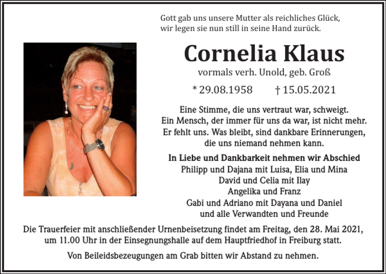 <p>Gott gab uns unsere Mutter als reichliches Glück,<br />wir legen sie nun still in seine Hand zurück.</p><p>Cornelia Klaus<br />vormals verh. Unold, geb. Groß</p><p>* 29.08.1958 † 15.05.2021</p><p>Eine Stimme, die uns vertraut war, schweigt.<br />Ein Mensch, der immer für uns da war, ist nicht mehr.<br />Er fehlt uns. Was bleibt, sind dankbare Erinnerungen,<br />die uns niemand nehmen kann.<br />In Liebe und Dankbarkeit nehmen wir Abschied<br />Philipp und Dajana mit Luisa, Elia und Mina<br />David und Celia mit Ilay<br />Angelika und Franz<br />Gabi und Adriano mit Dayana und Daniel<br />und alle Verwandten und Freunde<br />Die Trauerfeier mit anschließender Urnenbeisetzung findet am Freitag, den 28. Mai 2021,<br />um 11.00 Uhr in der Einsegnungshalle auf dem Hauptfriedhof in Freiburg statt.<br />Von Beileidsbezeugungen am Grab bitten wir Abstand zu nehmen.</p>