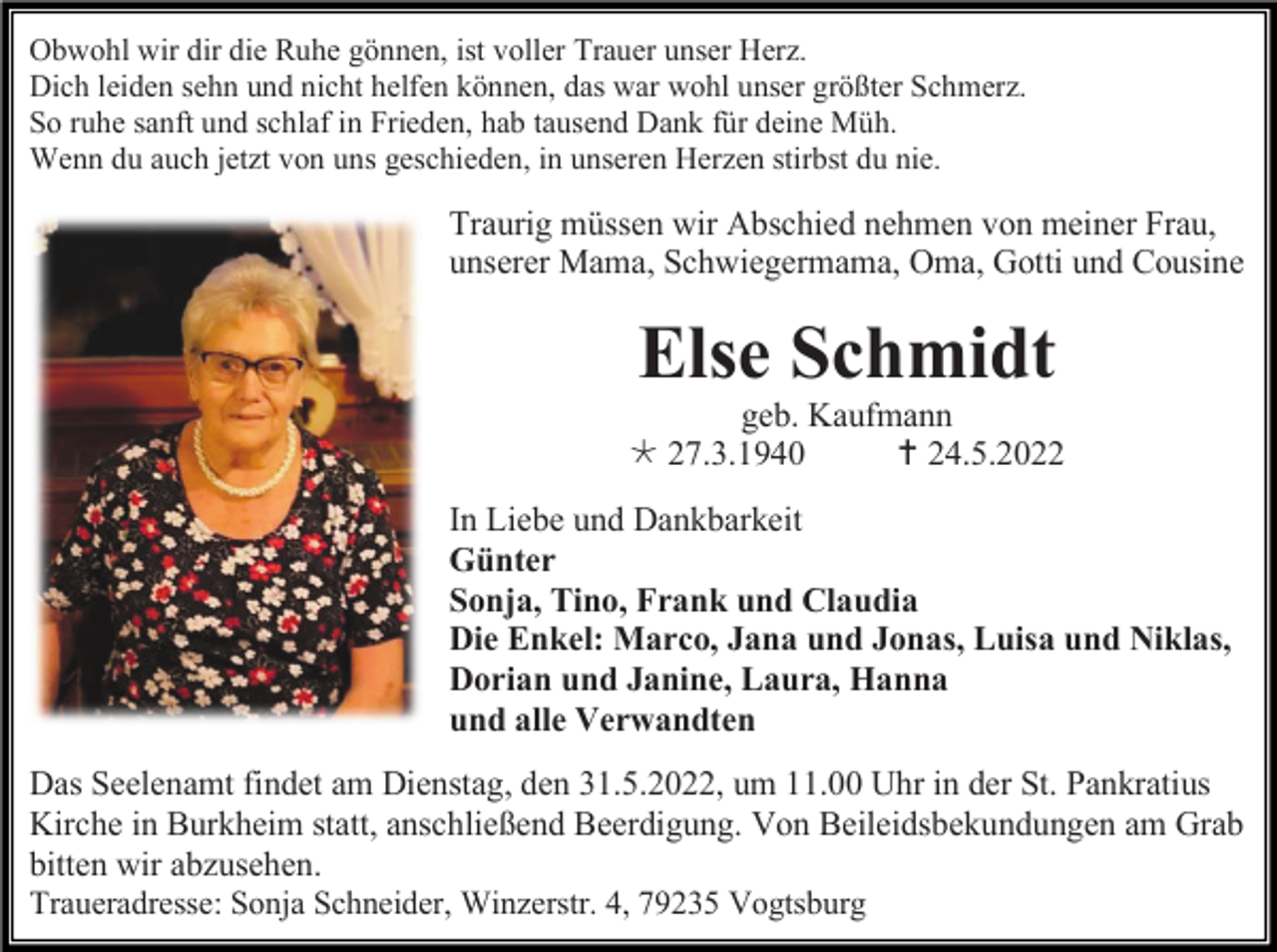 <p>Obwohl wir dir die Ruhe gönnen, ist voller Trauer unser Herz.<br />Dich leiden sehn und nicht helfen können, das war wohl unser größter Schmerz.<br />So ruhe sanft und schlaf in Frieden, hab tausend Dank für deine Müh.<br />Wenn du auch jetzt von uns geschieden, in unseren Herzen stirbst du nie.</p><p>Traurig müssen wir Abschied nehmen von meiner Frau,<br />unserer Mama, Schwiegermama, Oma, Gotti und Cousine</p><p>Else Schmidt<br />geb. Kaufmann<br /> 27.3.1940<br /> 24.5.2022<br />In Liebe und Dankbarkeit<br />Günter<br />Sonja, Tino, Frank und Claudia<br />Die Enkel: Marco, Jana und Jonas, Luisa und Niklas,<br />Dorian und Janine, Laura, Hanna<br />und alle Verwandten<br />Das Seelenamt findet am Dienstag, den 31.5.2022, um 11.00 Uhr in der St. Pankratius<br />Kirche in Burkheim statt, anschließend Beerdigung. Von Beileidsbekundungen am Grab<br />bitten wir abzusehen.<br />Traueradresse: Sonja Schneider, Winzerstr. 4, 79235 Vogtsburg</p>
