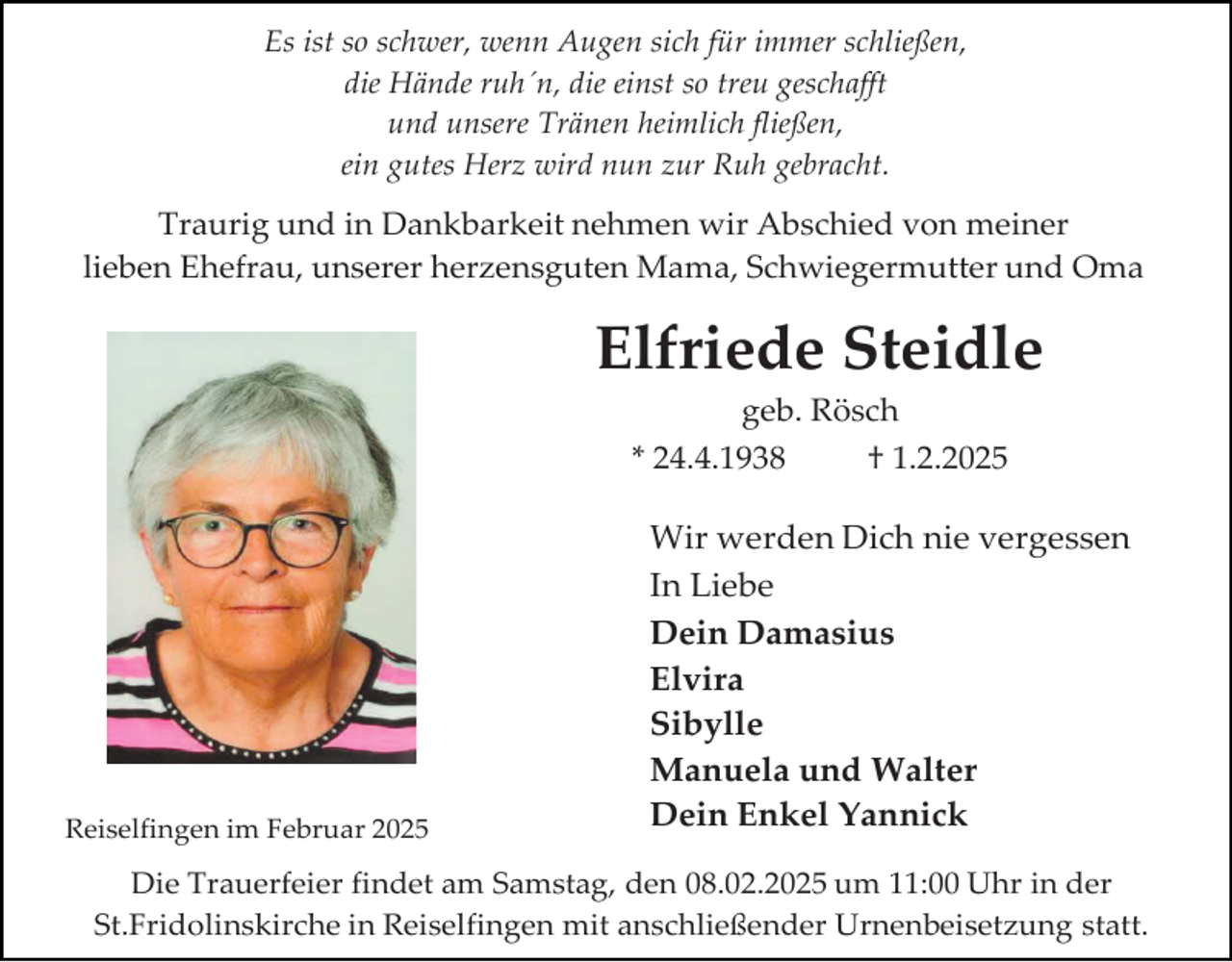 <p>Es ist so schwer, wenn Augen sich für immer schließen,<br />die Hände ruh´n, die einst so treu geschafft<br />und unsere Tränen heimlich fließen,<br />ein gutes Herz wird nun zur Ruh gebracht.</p><p>Traurig und in Dankbarkeit nehmen wir Abschied von meiner<br />lieben Ehefrau, unserer herzensguten Mama, Schwiegermutter und Oma</p><p>Elfriede Steidle<br />geb. Rösch</p><p>* 24.4.1938</p><p>Reiselfingen im Februar 2025</p><p>† 1.2.2025</p><p>Wir werden Dich nie vergessen<br />In Liebe<br />Dein Damasius<br />Elvira<br />Sibylle<br />Manuela und Walter<br />Dein Enkel Yannick</p><p>Die Trauerfeier findet am Samstag, den 08.02.2025 um 11:00 Uhr in der<br />St.Fridolinskirche in Reiselfingen mit anschließender Urnenbeisetzung statt.</p>