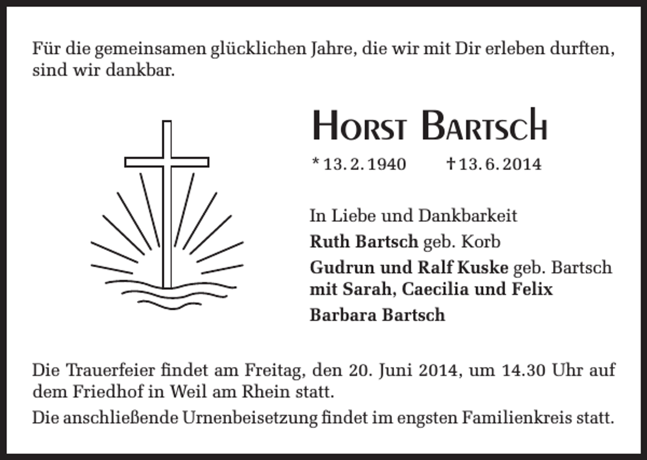 <p>Für die gemeinsamen glücklichen Jahre, die wir mit Dir erleben durften,<br />sind wir dankbar.</p><p>Horst Bartsch<br />* 13. 2. 1940</p><p>† 13. 6. 2014</p><p>In Liebe und Dankbarkeit<br />Ruth Bartsch geb. Korb<br />Gudrun und Ralf Kuske geb. Bartsch<br />mit Sarah, Caecilia und Felix<br />Barbara Bartsch<br />Die Trauerfeier findet am Freitag, den 20. Juni 2014, um 14.30 Uhr auf<br />dem Friedhof in Weil am Rhein statt.<br />Die anschließende Urnenbeisetzung findet im engsten Familienkreis statt.</p>