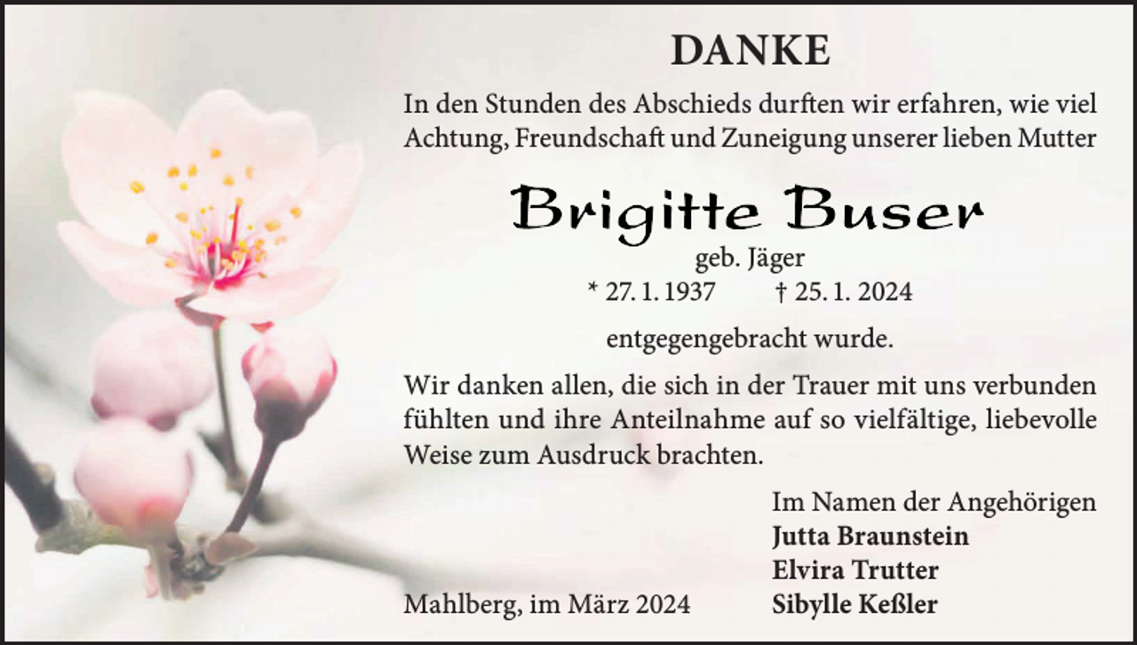 <p>DANKE<br />In den Stunden des Abschieds durften wir erfahren, wie viel<br />Achtung, Freundschaft und Zuneigung unserer lieben Mutter</p><p>geb. Jäger<br />* 27. 1. 1937<br />† 25. 1. 2024<br />entgegengebracht wurde.<br />Wir danken allen, die sich in der Trauer mit uns verbunden<br />fühlten und ihre Anteilnahme auf so vielfältige, liebevolle<br />Weise zum Ausdruck brachten.</p><p>Mahlberg, im März 2024</p><p>Im Namen der Angehörigen<br />Jutta Braunstein<br />Elvira Trutter<br />Sibylle Keßler</p>