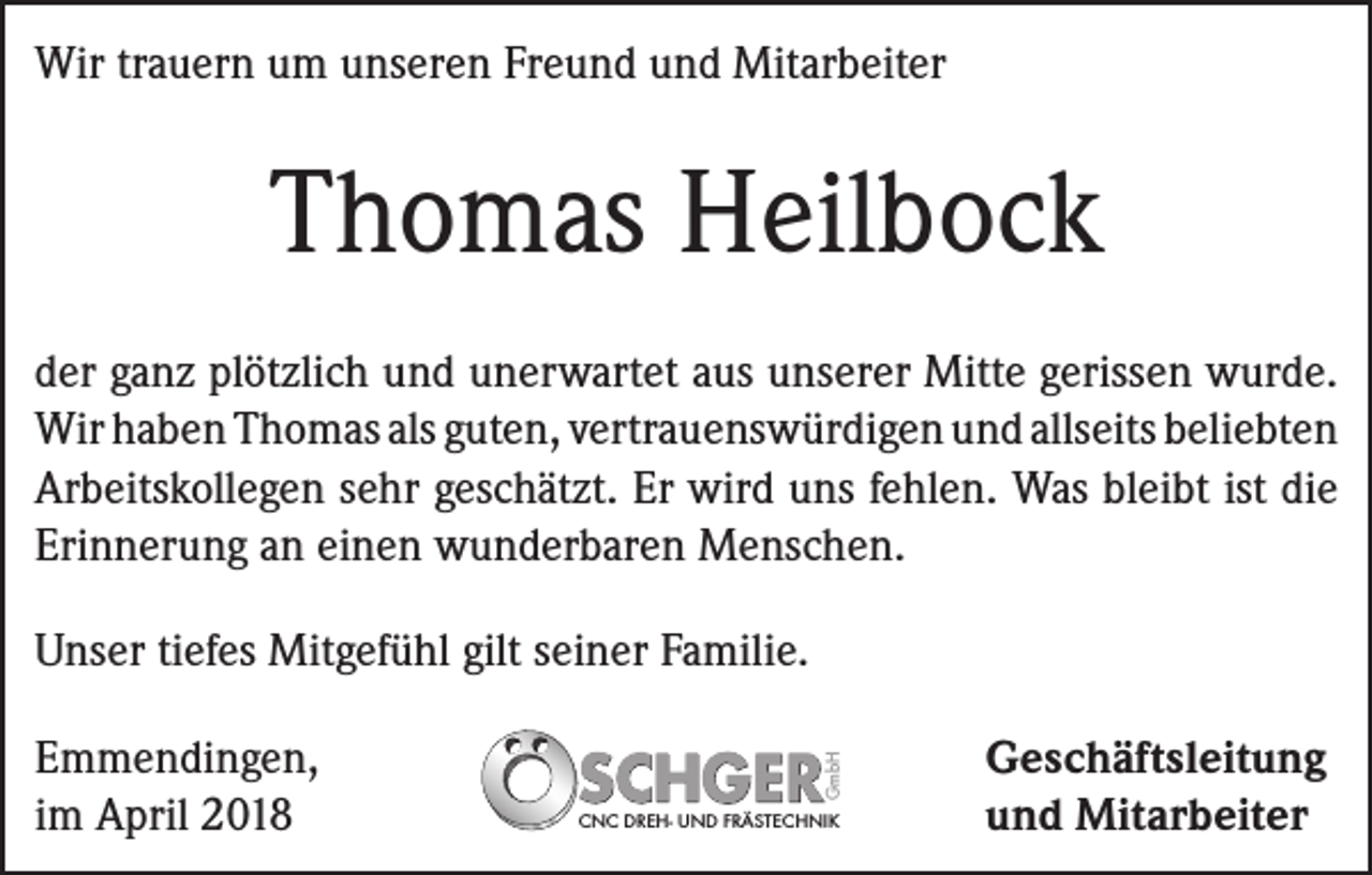 <p>Wir trauern um unseren Freund und Mitarbeiter</p><p>Thomas Heilbock<br />der ganz plötzlich und unerwartet aus unserer ­Mitte gerissen wurde.<br />Wir haben Thomas als ­guten, vertrauenswürdigen und allseits ­beliebten<br />Arbeitskollegen sehr geschätzt. Er wird uns fehlen. Was bleibt ist die<br />Erinnerung an einen wunderbaren Menschen.</p><p>Emmendingen,<br />im April 2018</p><p>GmbH</p><p>Unser tiefes Mitgefühl gilt seiner Familie.</p><p>CNC DREH- UND FRÄSTECHNIK</p><p>Geschäftsleitung<br />und Mitarbeiter</p>