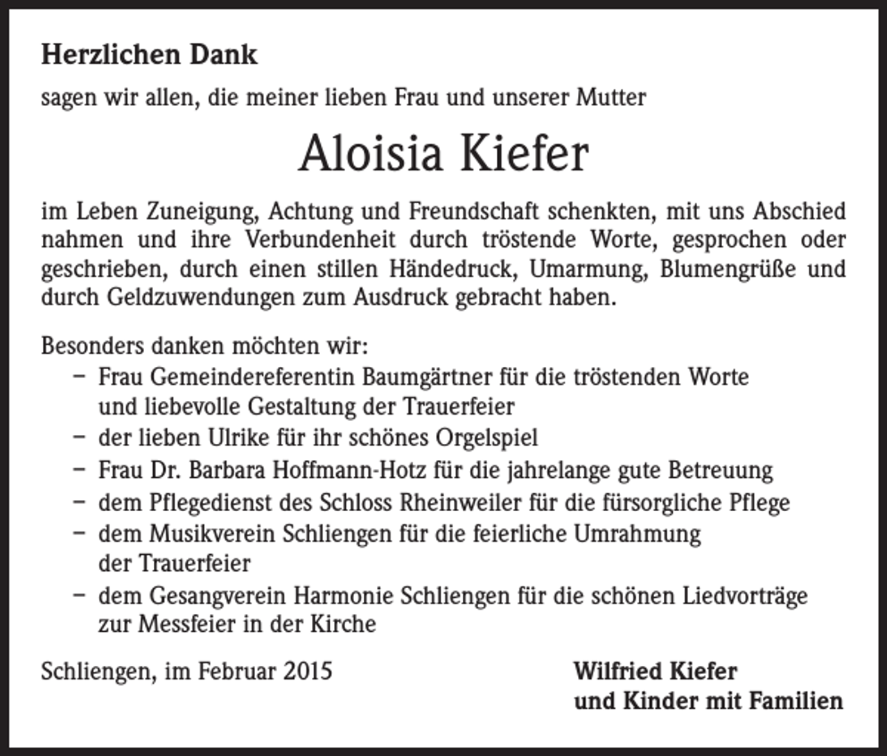 <p>Herzlichen Dank<br />sagen wir allen, die meiner lieben Frau und unserer Mutter</p><p>Aloisia Kiefer<br />im Leben Zuneigung, Achtung und Freundschaft schenkten, mit uns Abschied<br />nahmen und ihre Verbundenheit durch tröstende Worte, gesprochen oder<br />geschrieben, durch einen stillen Händedruck, Umarmung, Blumengrüße und<br />durch Geldzuwendungen zum Ausdruck gebracht haben.<br />Besonders danken möchten wir:<br />– Frau Gemeindereferentin Baumgärtner für die tröstenden Worte<br />und liebevolle Gestaltung der Trauerfeier<br />– der lieben Ulrike für ihr schönes Orgelspiel<br />– Frau Dr. Barbara Hoffmann-Hotz für die jahrelange gute Betreuung<br />– dem Pflegedienst des Schloss Rheinweiler für die fürsorgliche Pflege<br />– dem Musikverein Schliengen für die feierliche Umrahmung<br />der Trauerfeier<br />– dem Gesangverein Harmonie Schliengen für die schönen Liedvorträge<br />zur Messfeier in der Kirche<br />Schliengen, im Februar 2015</p><p>Wilfried Kiefer<br />und Kinder mit Familien</p>